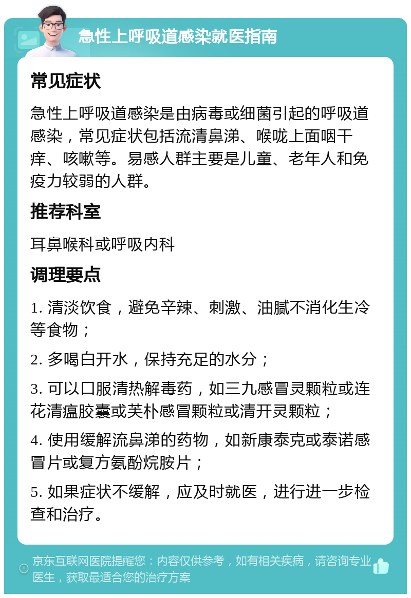 急性上呼吸道感染就医指南 常见症状 急性上呼吸道感染是由病毒或细菌引起的呼吸道感染，常见症状包括流清鼻涕、喉咙上面咽干痒、咳嗽等。易感人群主要是儿童、老年人和免疫力较弱的人群。 推荐科室 耳鼻喉科或呼吸内科 调理要点 1. 清淡饮食，避免辛辣、刺激、油腻不消化生冷等食物； 2. 多喝白开水，保持充足的水分； 3. 可以口服清热解毒药，如三九感冒灵颗粒或连花清瘟胶囊或芙朴感冒颗粒或清开灵颗粒； 4. 使用缓解流鼻涕的药物，如新康泰克或泰诺感冒片或复方氨酚烷胺片； 5. 如果症状不缓解，应及时就医，进行进一步检查和治疗。