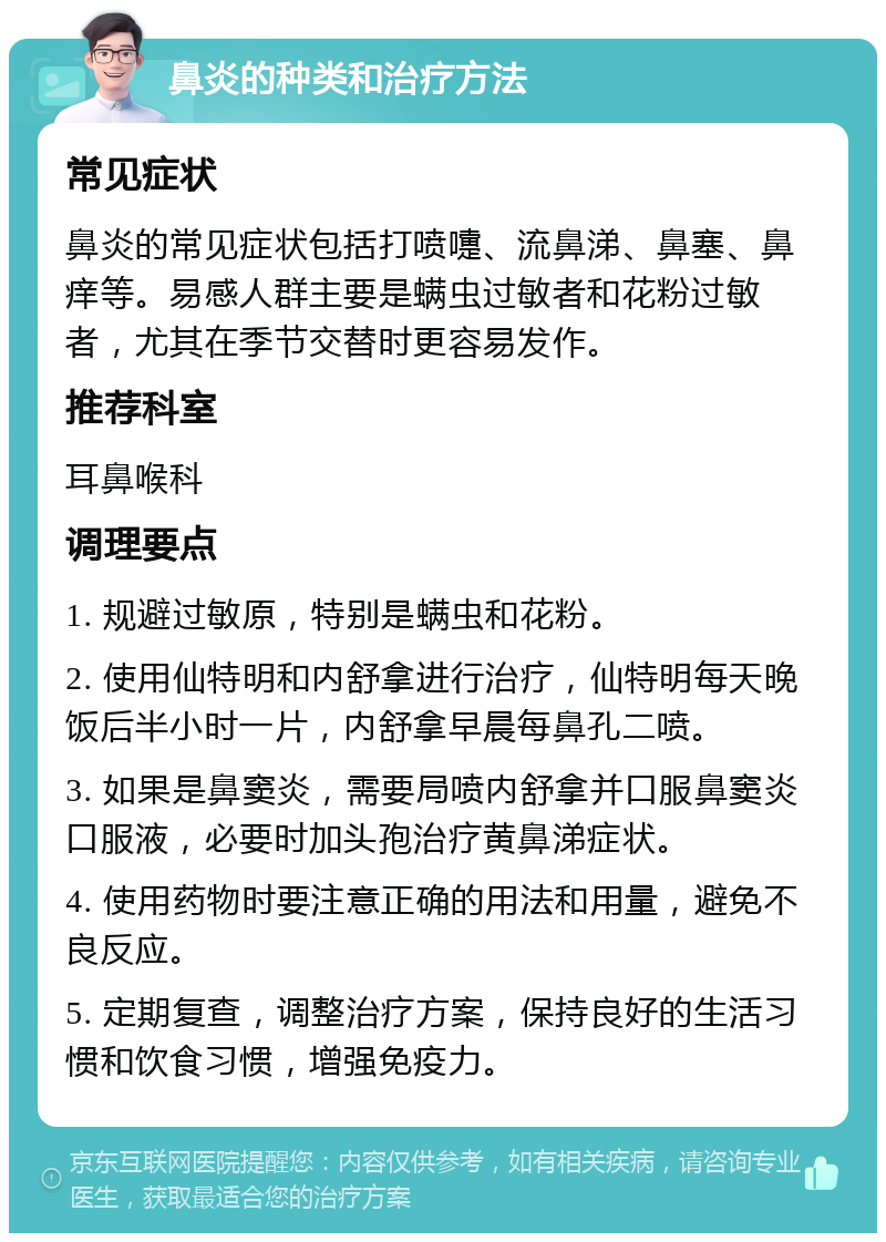 鼻炎的种类和治疗方法 常见症状 鼻炎的常见症状包括打喷嚏、流鼻涕、鼻塞、鼻痒等。易感人群主要是螨虫过敏者和花粉过敏者，尤其在季节交替时更容易发作。 推荐科室 耳鼻喉科 调理要点 1. 规避过敏原，特别是螨虫和花粉。 2. 使用仙特明和内舒拿进行治疗，仙特明每天晚饭后半小时一片，内舒拿早晨每鼻孔二喷。 3. 如果是鼻窦炎，需要局喷内舒拿并口服鼻窦炎口服液，必要时加头孢治疗黄鼻涕症状。 4. 使用药物时要注意正确的用法和用量，避免不良反应。 5. 定期复查，调整治疗方案，保持良好的生活习惯和饮食习惯，增强免疫力。