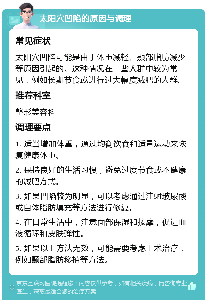 太阳穴凹陷的原因与调理 常见症状 太阳穴凹陷可能是由于体重减轻、颞部脂肪减少等原因引起的。这种情况在一些人群中较为常见，例如长期节食或进行过大幅度减肥的人群。 推荐科室 整形美容科 调理要点 1. 适当增加体重，通过均衡饮食和适量运动来恢复健康体重。 2. 保持良好的生活习惯，避免过度节食或不健康的减肥方式。 3. 如果凹陷较为明显，可以考虑通过注射玻尿酸或自体脂肪填充等方法进行修复。 4. 在日常生活中，注意面部保湿和按摩，促进血液循环和皮肤弹性。 5. 如果以上方法无效，可能需要考虑手术治疗，例如颞部脂肪移植等方法。