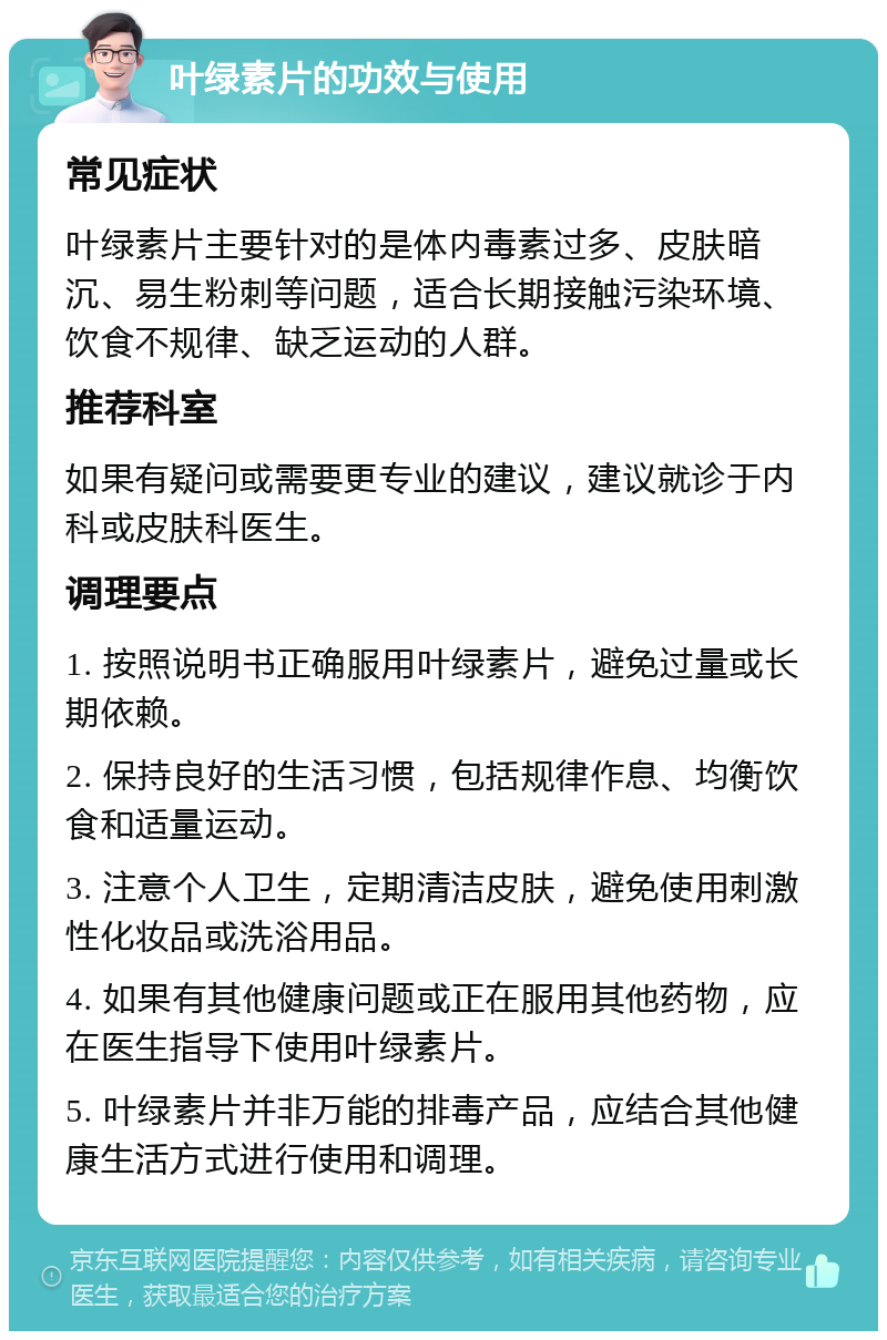 叶绿素片的功效与使用 常见症状 叶绿素片主要针对的是体内毒素过多、皮肤暗沉、易生粉刺等问题，适合长期接触污染环境、饮食不规律、缺乏运动的人群。 推荐科室 如果有疑问或需要更专业的建议，建议就诊于内科或皮肤科医生。 调理要点 1. 按照说明书正确服用叶绿素片，避免过量或长期依赖。 2. 保持良好的生活习惯，包括规律作息、均衡饮食和适量运动。 3. 注意个人卫生，定期清洁皮肤，避免使用刺激性化妆品或洗浴用品。 4. 如果有其他健康问题或正在服用其他药物，应在医生指导下使用叶绿素片。 5. 叶绿素片并非万能的排毒产品，应结合其他健康生活方式进行使用和调理。