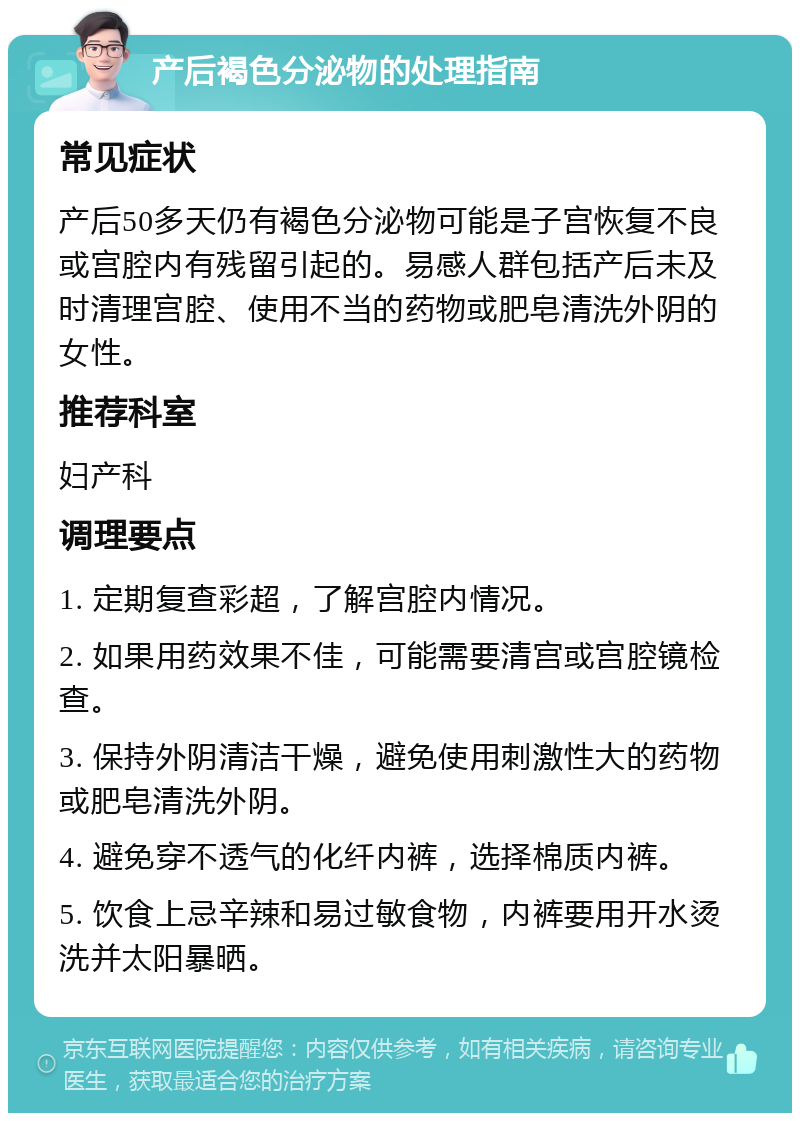 产后褐色分泌物的处理指南 常见症状 产后50多天仍有褐色分泌物可能是子宫恢复不良或宫腔内有残留引起的。易感人群包括产后未及时清理宫腔、使用不当的药物或肥皂清洗外阴的女性。 推荐科室 妇产科 调理要点 1. 定期复查彩超，了解宫腔内情况。 2. 如果用药效果不佳，可能需要清宫或宫腔镜检查。 3. 保持外阴清洁干燥，避免使用刺激性大的药物或肥皂清洗外阴。 4. 避免穿不透气的化纤内裤，选择棉质内裤。 5. 饮食上忌辛辣和易过敏食物，内裤要用开水烫洗并太阳暴晒。