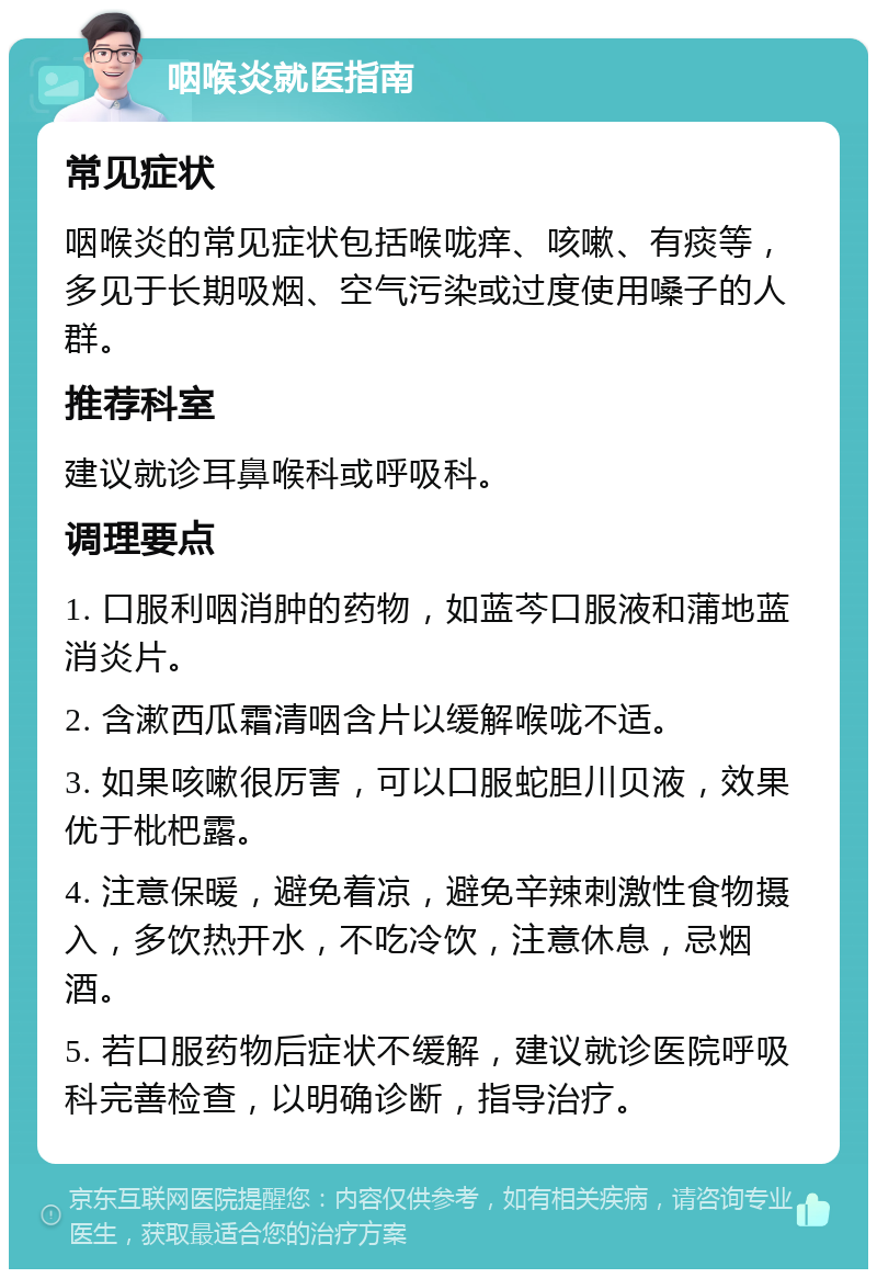 咽喉炎就医指南 常见症状 咽喉炎的常见症状包括喉咙痒、咳嗽、有痰等，多见于长期吸烟、空气污染或过度使用嗓子的人群。 推荐科室 建议就诊耳鼻喉科或呼吸科。 调理要点 1. 口服利咽消肿的药物，如蓝芩口服液和蒲地蓝消炎片。 2. 含漱西瓜霜清咽含片以缓解喉咙不适。 3. 如果咳嗽很厉害，可以口服蛇胆川贝液，效果优于枇杷露。 4. 注意保暖，避免着凉，避免辛辣刺激性食物摄入，多饮热开水，不吃冷饮，注意休息，忌烟酒。 5. 若口服药物后症状不缓解，建议就诊医院呼吸科完善检查，以明确诊断，指导治疗。