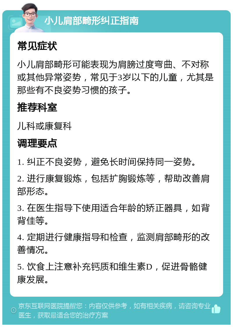 小儿肩部畸形纠正指南 常见症状 小儿肩部畸形可能表现为肩膀过度弯曲、不对称或其他异常姿势，常见于3岁以下的儿童，尤其是那些有不良姿势习惯的孩子。 推荐科室 儿科或康复科 调理要点 1. 纠正不良姿势，避免长时间保持同一姿势。 2. 进行康复锻炼，包括扩胸锻炼等，帮助改善肩部形态。 3. 在医生指导下使用适合年龄的矫正器具，如背背佳等。 4. 定期进行健康指导和检查，监测肩部畸形的改善情况。 5. 饮食上注意补充钙质和维生素D，促进骨骼健康发展。