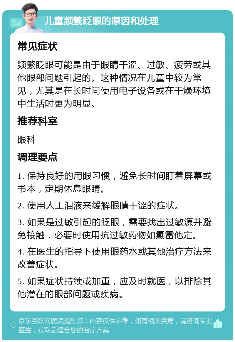 儿童频繁眨眼的原因和处理 常见症状 频繁眨眼可能是由于眼睛干涩、过敏、疲劳或其他眼部问题引起的。这种情况在儿童中较为常见，尤其是在长时间使用电子设备或在干燥环境中生活时更为明显。 推荐科室 眼科 调理要点 1. 保持良好的用眼习惯，避免长时间盯着屏幕或书本，定期休息眼睛。 2. 使用人工泪液来缓解眼睛干涩的症状。 3. 如果是过敏引起的眨眼，需要找出过敏源并避免接触，必要时使用抗过敏药物如氯雷他定。 4. 在医生的指导下使用眼药水或其他治疗方法来改善症状。 5. 如果症状持续或加重，应及时就医，以排除其他潜在的眼部问题或疾病。