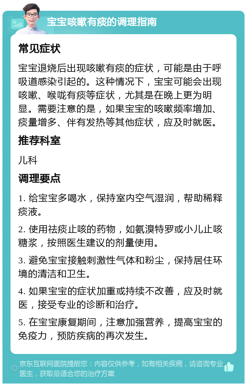 宝宝咳嗽有痰的调理指南 常见症状 宝宝退烧后出现咳嗽有痰的症状，可能是由于呼吸道感染引起的。这种情况下，宝宝可能会出现咳嗽、喉咙有痰等症状，尤其是在晚上更为明显。需要注意的是，如果宝宝的咳嗽频率增加、痰量增多、伴有发热等其他症状，应及时就医。 推荐科室 儿科 调理要点 1. 给宝宝多喝水，保持室内空气湿润，帮助稀释痰液。 2. 使用祛痰止咳的药物，如氨溴特罗或小儿止咳糖浆，按照医生建议的剂量使用。 3. 避免宝宝接触刺激性气体和粉尘，保持居住环境的清洁和卫生。 4. 如果宝宝的症状加重或持续不改善，应及时就医，接受专业的诊断和治疗。 5. 在宝宝康复期间，注意加强营养，提高宝宝的免疫力，预防疾病的再次发生。