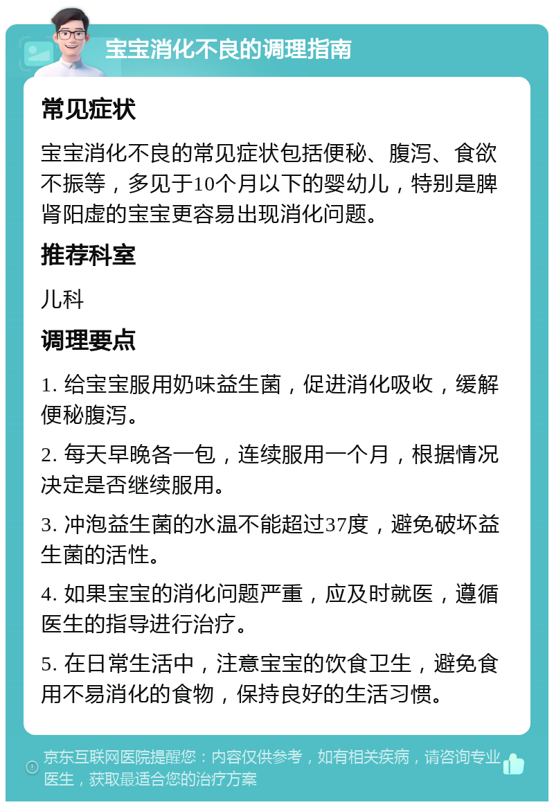 宝宝消化不良的调理指南 常见症状 宝宝消化不良的常见症状包括便秘、腹泻、食欲不振等，多见于10个月以下的婴幼儿，特别是脾肾阳虚的宝宝更容易出现消化问题。 推荐科室 儿科 调理要点 1. 给宝宝服用奶味益生菌，促进消化吸收，缓解便秘腹泻。 2. 每天早晚各一包，连续服用一个月，根据情况决定是否继续服用。 3. 冲泡益生菌的水温不能超过37度，避免破坏益生菌的活性。 4. 如果宝宝的消化问题严重，应及时就医，遵循医生的指导进行治疗。 5. 在日常生活中，注意宝宝的饮食卫生，避免食用不易消化的食物，保持良好的生活习惯。