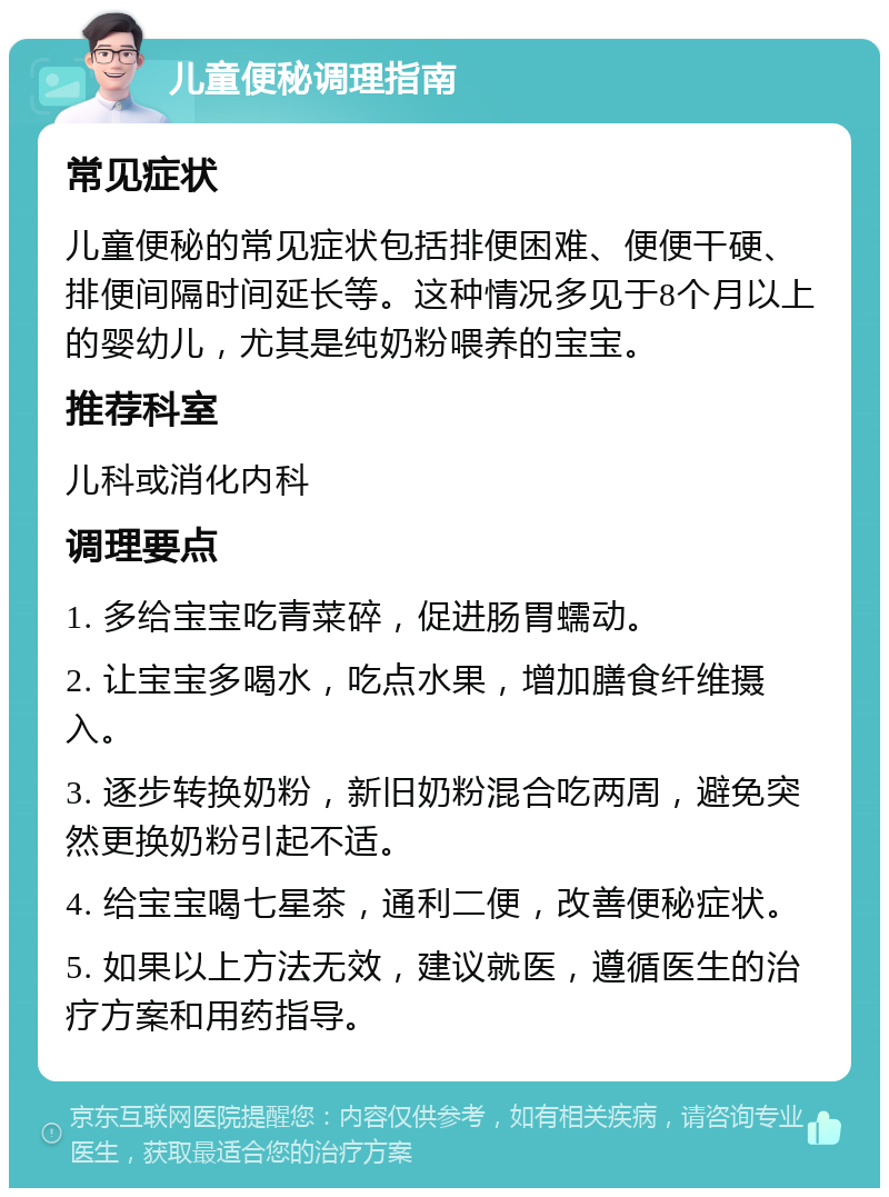 儿童便秘调理指南 常见症状 儿童便秘的常见症状包括排便困难、便便干硬、排便间隔时间延长等。这种情况多见于8个月以上的婴幼儿，尤其是纯奶粉喂养的宝宝。 推荐科室 儿科或消化内科 调理要点 1. 多给宝宝吃青菜碎，促进肠胃蠕动。 2. 让宝宝多喝水，吃点水果，增加膳食纤维摄入。 3. 逐步转换奶粉，新旧奶粉混合吃两周，避免突然更换奶粉引起不适。 4. 给宝宝喝七星茶，通利二便，改善便秘症状。 5. 如果以上方法无效，建议就医，遵循医生的治疗方案和用药指导。