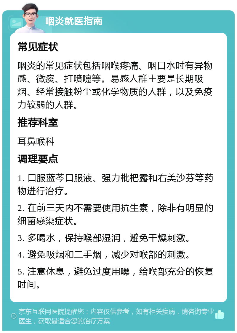 咽炎就医指南 常见症状 咽炎的常见症状包括咽喉疼痛、咽口水时有异物感、微痰、打喷嚏等。易感人群主要是长期吸烟、经常接触粉尘或化学物质的人群，以及免疫力较弱的人群。 推荐科室 耳鼻喉科 调理要点 1. 口服蓝芩口服液、强力枇杷露和右美沙芬等药物进行治疗。 2. 在前三天内不需要使用抗生素，除非有明显的细菌感染症状。 3. 多喝水，保持喉部湿润，避免干燥刺激。 4. 避免吸烟和二手烟，减少对喉部的刺激。 5. 注意休息，避免过度用嗓，给喉部充分的恢复时间。