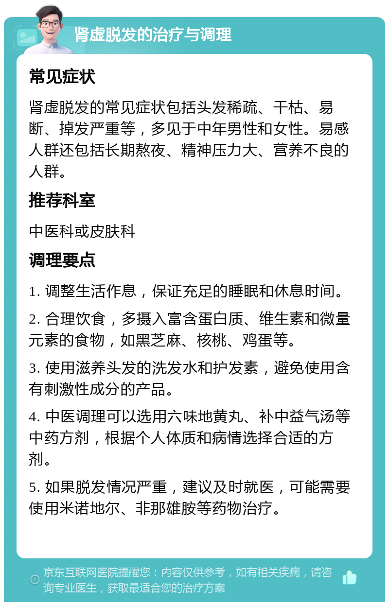 肾虚脱发的治疗与调理 常见症状 肾虚脱发的常见症状包括头发稀疏、干枯、易断、掉发严重等，多见于中年男性和女性。易感人群还包括长期熬夜、精神压力大、营养不良的人群。 推荐科室 中医科或皮肤科 调理要点 1. 调整生活作息，保证充足的睡眠和休息时间。 2. 合理饮食，多摄入富含蛋白质、维生素和微量元素的食物，如黑芝麻、核桃、鸡蛋等。 3. 使用滋养头发的洗发水和护发素，避免使用含有刺激性成分的产品。 4. 中医调理可以选用六味地黄丸、补中益气汤等中药方剂，根据个人体质和病情选择合适的方剂。 5. 如果脱发情况严重，建议及时就医，可能需要使用米诺地尔、非那雄胺等药物治疗。