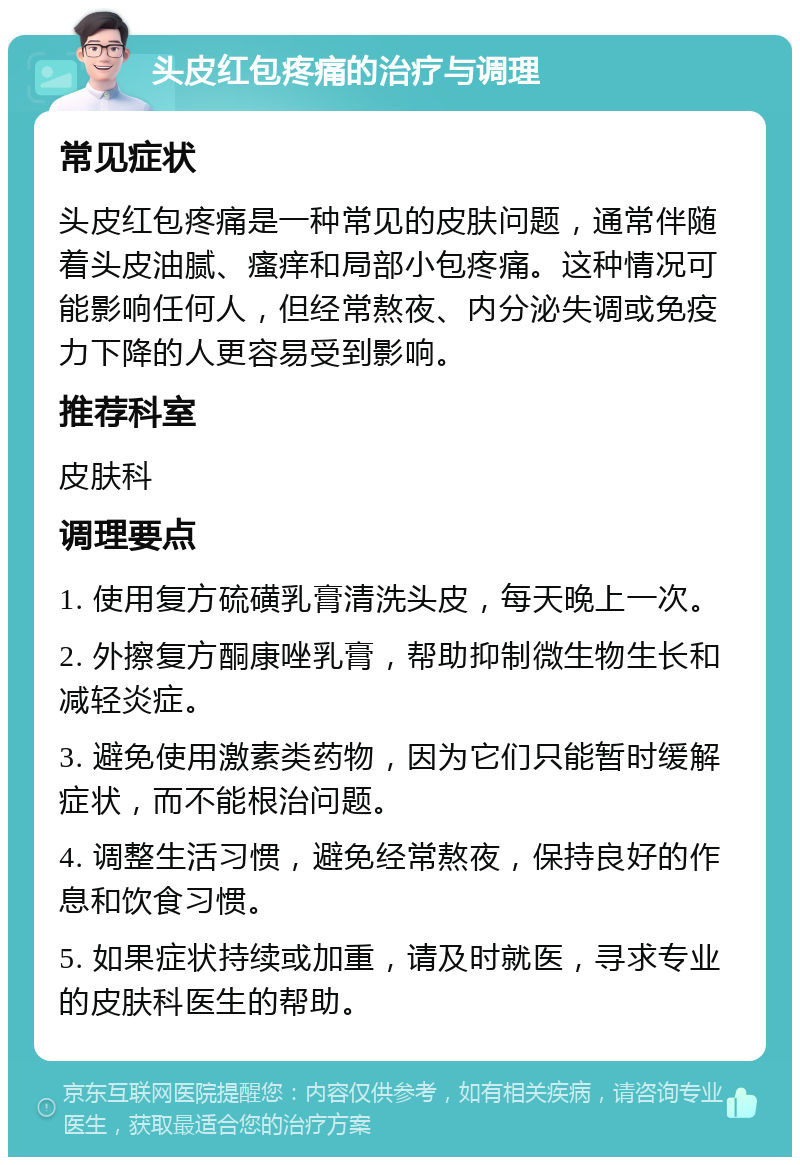 头皮红包疼痛的治疗与调理 常见症状 头皮红包疼痛是一种常见的皮肤问题，通常伴随着头皮油腻、瘙痒和局部小包疼痛。这种情况可能影响任何人，但经常熬夜、内分泌失调或免疫力下降的人更容易受到影响。 推荐科室 皮肤科 调理要点 1. 使用复方硫磺乳膏清洗头皮，每天晚上一次。 2. 外擦复方酮康唑乳膏，帮助抑制微生物生长和减轻炎症。 3. 避免使用激素类药物，因为它们只能暂时缓解症状，而不能根治问题。 4. 调整生活习惯，避免经常熬夜，保持良好的作息和饮食习惯。 5. 如果症状持续或加重，请及时就医，寻求专业的皮肤科医生的帮助。