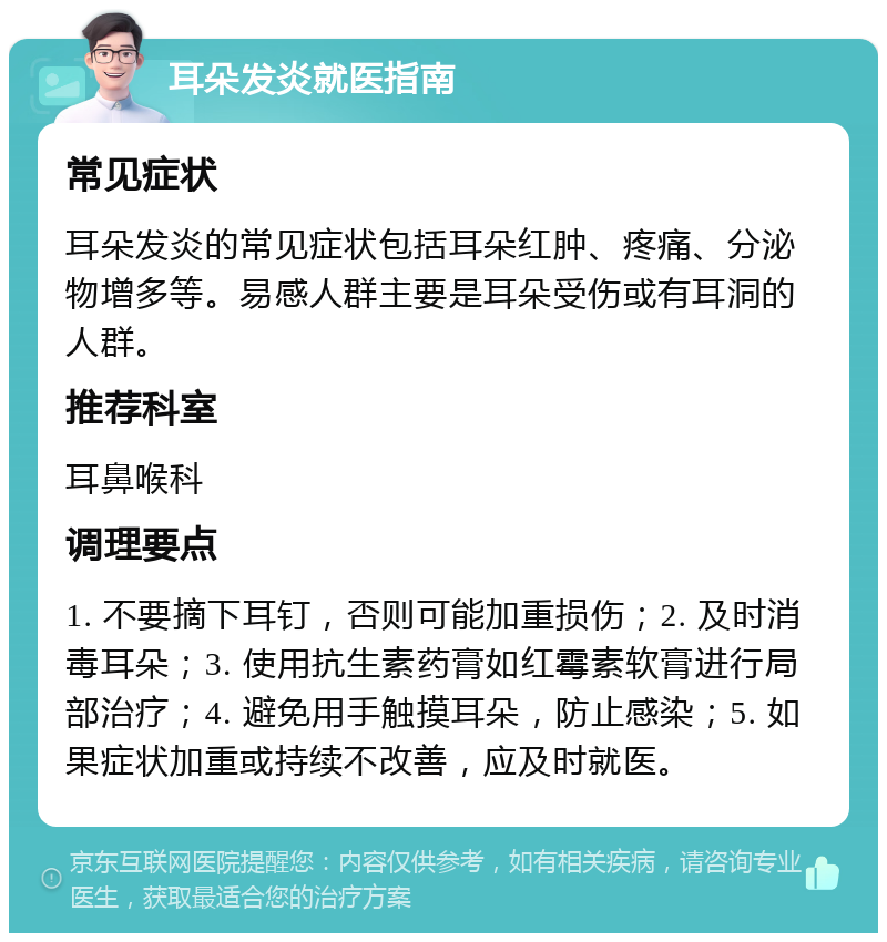 耳朵发炎就医指南 常见症状 耳朵发炎的常见症状包括耳朵红肿、疼痛、分泌物增多等。易感人群主要是耳朵受伤或有耳洞的人群。 推荐科室 耳鼻喉科 调理要点 1. 不要摘下耳钉，否则可能加重损伤；2. 及时消毒耳朵；3. 使用抗生素药膏如红霉素软膏进行局部治疗；4. 避免用手触摸耳朵，防止感染；5. 如果症状加重或持续不改善，应及时就医。