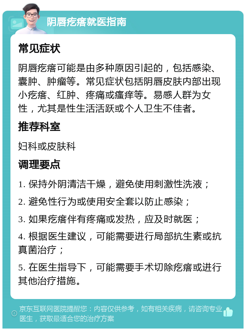 阴唇疙瘩就医指南 常见症状 阴唇疙瘩可能是由多种原因引起的，包括感染、囊肿、肿瘤等。常见症状包括阴唇皮肤内部出现小疙瘩、红肿、疼痛或瘙痒等。易感人群为女性，尤其是性生活活跃或个人卫生不佳者。 推荐科室 妇科或皮肤科 调理要点 1. 保持外阴清洁干燥，避免使用刺激性洗液； 2. 避免性行为或使用安全套以防止感染； 3. 如果疙瘩伴有疼痛或发热，应及时就医； 4. 根据医生建议，可能需要进行局部抗生素或抗真菌治疗； 5. 在医生指导下，可能需要手术切除疙瘩或进行其他治疗措施。