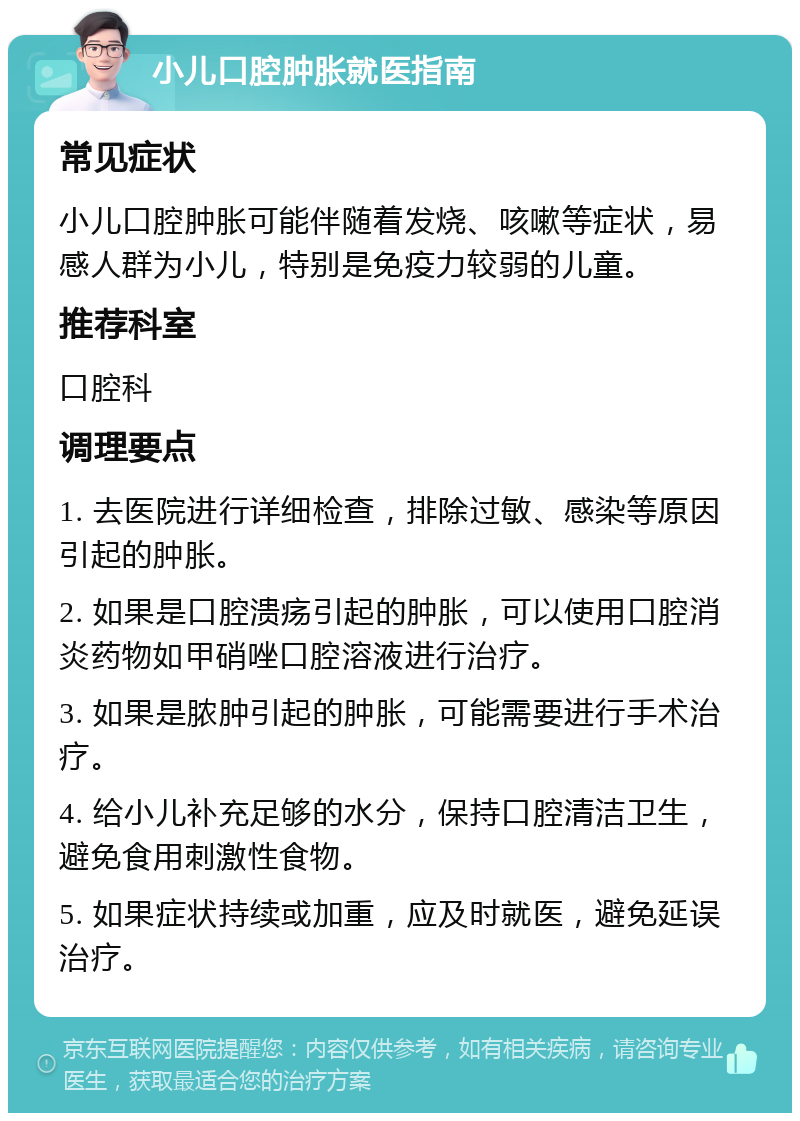 小儿口腔肿胀就医指南 常见症状 小儿口腔肿胀可能伴随着发烧、咳嗽等症状，易感人群为小儿，特别是免疫力较弱的儿童。 推荐科室 口腔科 调理要点 1. 去医院进行详细检查，排除过敏、感染等原因引起的肿胀。 2. 如果是口腔溃疡引起的肿胀，可以使用口腔消炎药物如甲硝唑口腔溶液进行治疗。 3. 如果是脓肿引起的肿胀，可能需要进行手术治疗。 4. 给小儿补充足够的水分，保持口腔清洁卫生，避免食用刺激性食物。 5. 如果症状持续或加重，应及时就医，避免延误治疗。