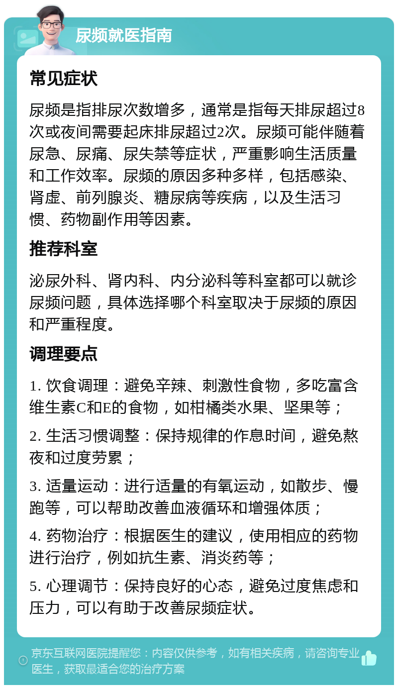 尿频就医指南 常见症状 尿频是指排尿次数增多，通常是指每天排尿超过8次或夜间需要起床排尿超过2次。尿频可能伴随着尿急、尿痛、尿失禁等症状，严重影响生活质量和工作效率。尿频的原因多种多样，包括感染、肾虚、前列腺炎、糖尿病等疾病，以及生活习惯、药物副作用等因素。 推荐科室 泌尿外科、肾内科、内分泌科等科室都可以就诊尿频问题，具体选择哪个科室取决于尿频的原因和严重程度。 调理要点 1. 饮食调理：避免辛辣、刺激性食物，多吃富含维生素C和E的食物，如柑橘类水果、坚果等； 2. 生活习惯调整：保持规律的作息时间，避免熬夜和过度劳累； 3. 适量运动：进行适量的有氧运动，如散步、慢跑等，可以帮助改善血液循环和增强体质； 4. 药物治疗：根据医生的建议，使用相应的药物进行治疗，例如抗生素、消炎药等； 5. 心理调节：保持良好的心态，避免过度焦虑和压力，可以有助于改善尿频症状。