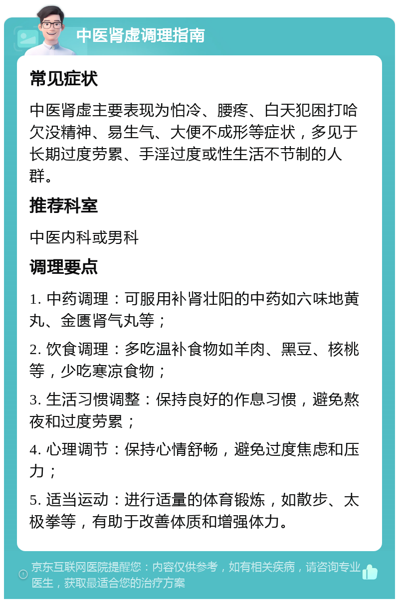 中医肾虚调理指南 常见症状 中医肾虚主要表现为怕冷、腰疼、白天犯困打哈欠没精神、易生气、大便不成形等症状，多见于长期过度劳累、手淫过度或性生活不节制的人群。 推荐科室 中医内科或男科 调理要点 1. 中药调理：可服用补肾壮阳的中药如六味地黄丸、金匮肾气丸等； 2. 饮食调理：多吃温补食物如羊肉、黑豆、核桃等，少吃寒凉食物； 3. 生活习惯调整：保持良好的作息习惯，避免熬夜和过度劳累； 4. 心理调节：保持心情舒畅，避免过度焦虑和压力； 5. 适当运动：进行适量的体育锻炼，如散步、太极拳等，有助于改善体质和增强体力。