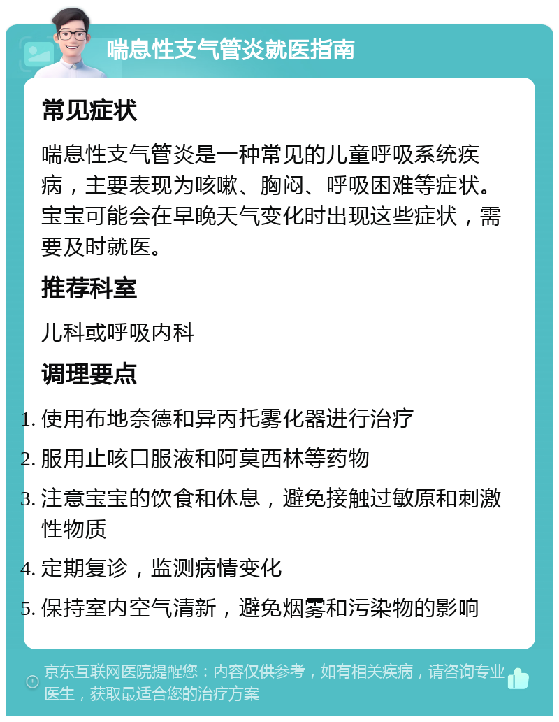 喘息性支气管炎就医指南 常见症状 喘息性支气管炎是一种常见的儿童呼吸系统疾病，主要表现为咳嗽、胸闷、呼吸困难等症状。宝宝可能会在早晚天气变化时出现这些症状，需要及时就医。 推荐科室 儿科或呼吸内科 调理要点 使用布地奈德和异丙托雾化器进行治疗 服用止咳口服液和阿莫西林等药物 注意宝宝的饮食和休息，避免接触过敏原和刺激性物质 定期复诊，监测病情变化 保持室内空气清新，避免烟雾和污染物的影响