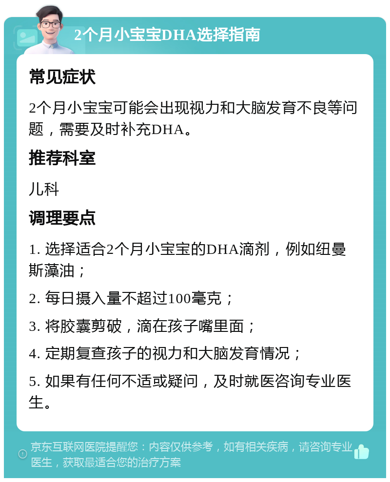 2个月小宝宝DHA选择指南 常见症状 2个月小宝宝可能会出现视力和大脑发育不良等问题，需要及时补充DHA。 推荐科室 儿科 调理要点 1. 选择适合2个月小宝宝的DHA滴剂，例如纽曼斯藻油； 2. 每日摄入量不超过100毫克； 3. 将胶囊剪破，滴在孩子嘴里面； 4. 定期复查孩子的视力和大脑发育情况； 5. 如果有任何不适或疑问，及时就医咨询专业医生。