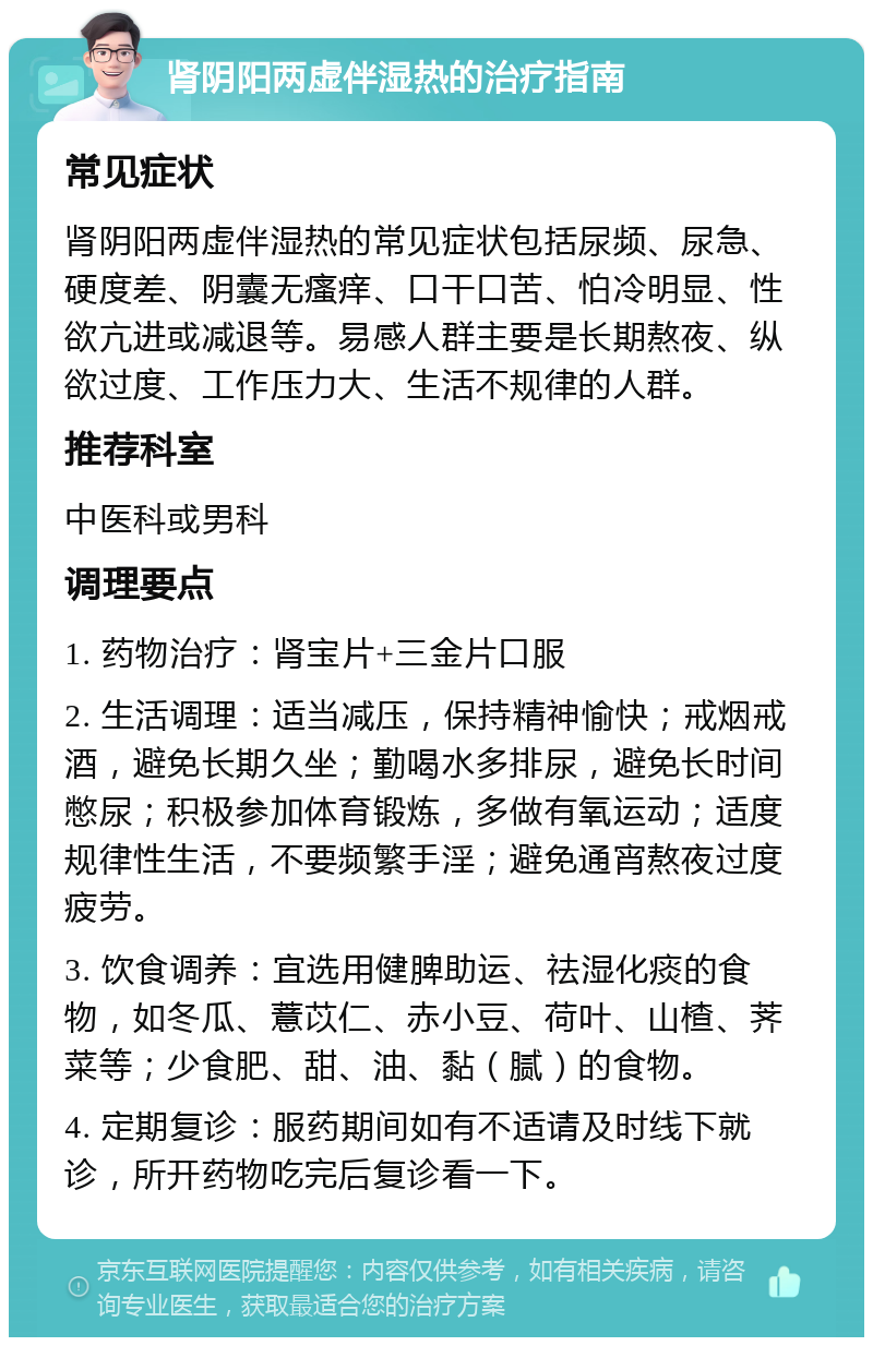 肾阴阳两虚伴湿热的治疗指南 常见症状 肾阴阳两虚伴湿热的常见症状包括尿频、尿急、硬度差、阴囊无瘙痒、口干口苦、怕冷明显、性欲亢进或减退等。易感人群主要是长期熬夜、纵欲过度、工作压力大、生活不规律的人群。 推荐科室 中医科或男科 调理要点 1. 药物治疗：肾宝片+三金片口服 2. 生活调理：适当减压，保持精神愉快；戒烟戒酒，避免长期久坐；勤喝水多排尿，避免长时间憋尿；积极参加体育锻炼，多做有氧运动；适度规律性生活，不要频繁手淫；避免通宵熬夜过度疲劳。 3. 饮食调养：宜选用健脾助运、祛湿化痰的食物，如冬瓜、薏苡仁、赤小豆、荷叶、山楂、荠菜等；少食肥、甜、油、黏（腻）的食物。 4. 定期复诊：服药期间如有不适请及时线下就诊，所开药物吃完后复诊看一下。