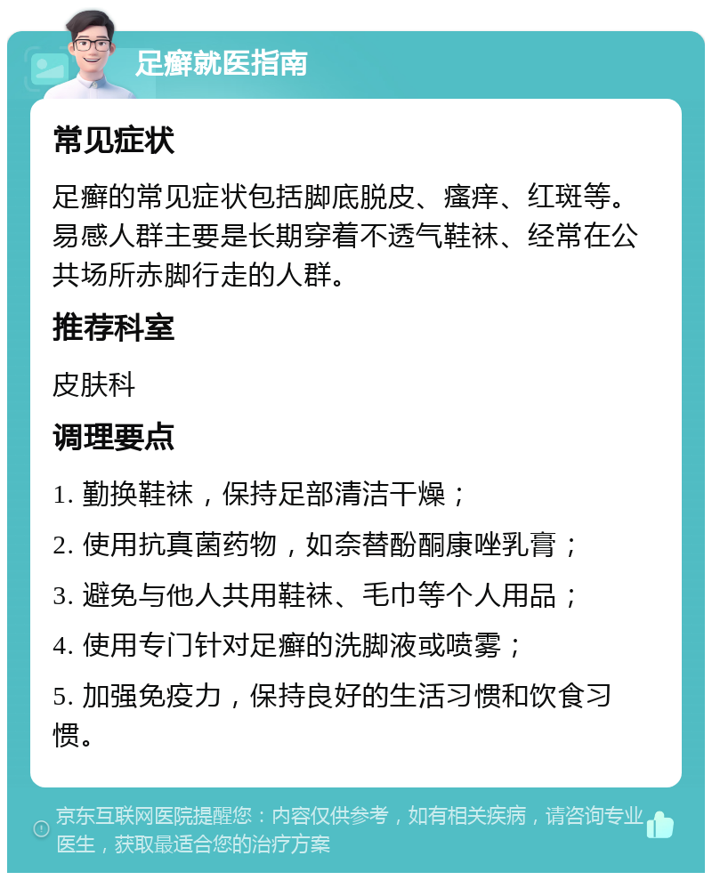 足癣就医指南 常见症状 足癣的常见症状包括脚底脱皮、瘙痒、红斑等。易感人群主要是长期穿着不透气鞋袜、经常在公共场所赤脚行走的人群。 推荐科室 皮肤科 调理要点 1. 勤换鞋袜，保持足部清洁干燥； 2. 使用抗真菌药物，如奈替酚酮康唑乳膏； 3. 避免与他人共用鞋袜、毛巾等个人用品； 4. 使用专门针对足癣的洗脚液或喷雾； 5. 加强免疫力，保持良好的生活习惯和饮食习惯。