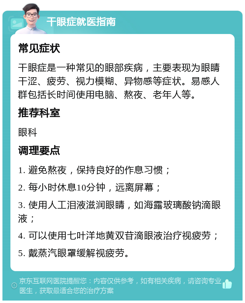 干眼症就医指南 常见症状 干眼症是一种常见的眼部疾病，主要表现为眼睛干涩、疲劳、视力模糊、异物感等症状。易感人群包括长时间使用电脑、熬夜、老年人等。 推荐科室 眼科 调理要点 1. 避免熬夜，保持良好的作息习惯； 2. 每小时休息10分钟，远离屏幕； 3. 使用人工泪液滋润眼睛，如海露玻璃酸钠滴眼液； 4. 可以使用七叶洋地黄双苷滴眼液治疗视疲劳； 5. 戴蒸汽眼罩缓解视疲劳。