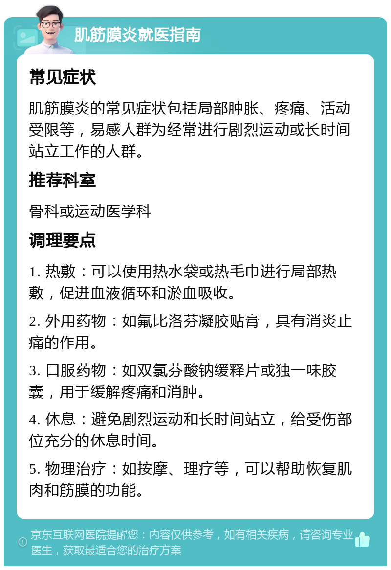 肌筋膜炎就医指南 常见症状 肌筋膜炎的常见症状包括局部肿胀、疼痛、活动受限等，易感人群为经常进行剧烈运动或长时间站立工作的人群。 推荐科室 骨科或运动医学科 调理要点 1. 热敷：可以使用热水袋或热毛巾进行局部热敷，促进血液循环和淤血吸收。 2. 外用药物：如氟比洛芬凝胶贴膏，具有消炎止痛的作用。 3. 口服药物：如双氯芬酸钠缓释片或独一味胶囊，用于缓解疼痛和消肿。 4. 休息：避免剧烈运动和长时间站立，给受伤部位充分的休息时间。 5. 物理治疗：如按摩、理疗等，可以帮助恢复肌肉和筋膜的功能。