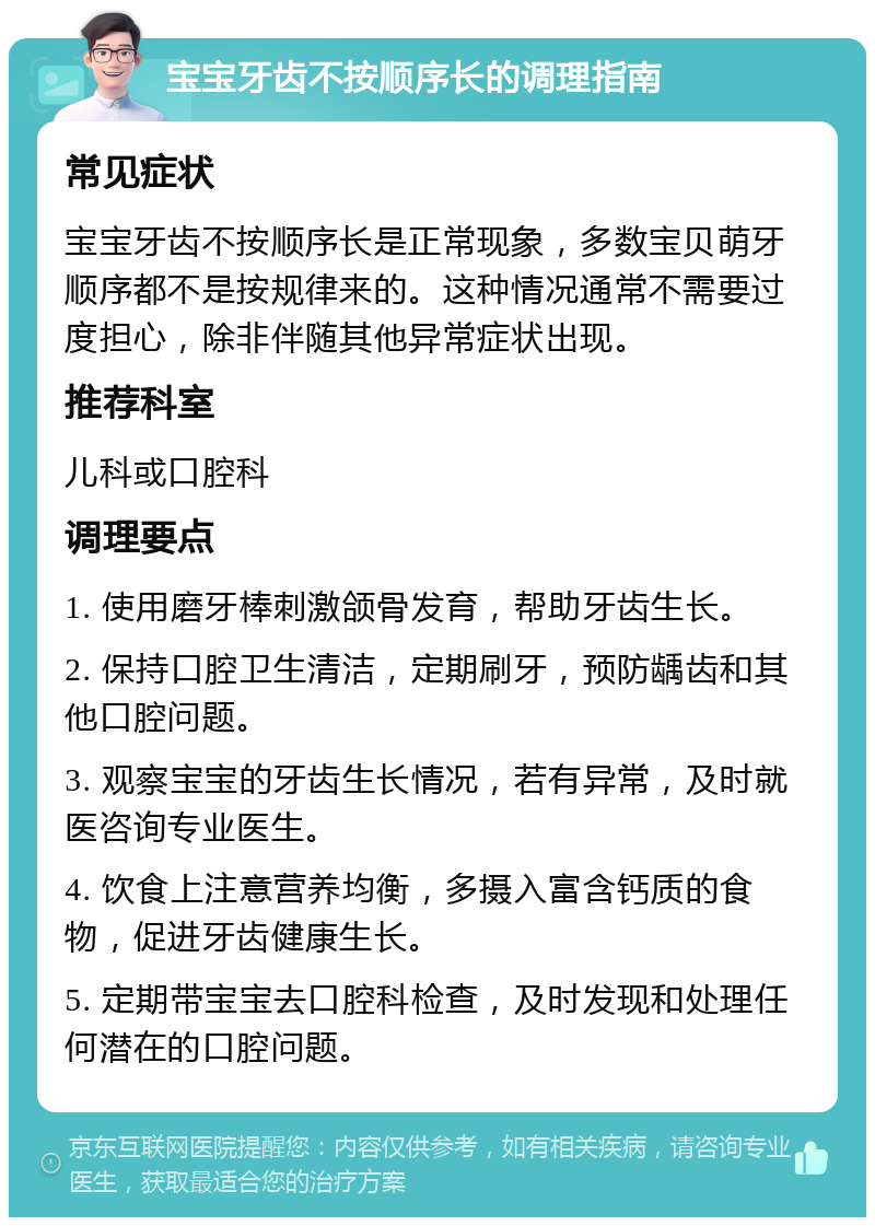 宝宝牙齿不按顺序长的调理指南 常见症状 宝宝牙齿不按顺序长是正常现象，多数宝贝萌牙顺序都不是按规律来的。这种情况通常不需要过度担心，除非伴随其他异常症状出现。 推荐科室 儿科或口腔科 调理要点 1. 使用磨牙棒刺激颌骨发育，帮助牙齿生长。 2. 保持口腔卫生清洁，定期刷牙，预防龋齿和其他口腔问题。 3. 观察宝宝的牙齿生长情况，若有异常，及时就医咨询专业医生。 4. 饮食上注意营养均衡，多摄入富含钙质的食物，促进牙齿健康生长。 5. 定期带宝宝去口腔科检查，及时发现和处理任何潜在的口腔问题。