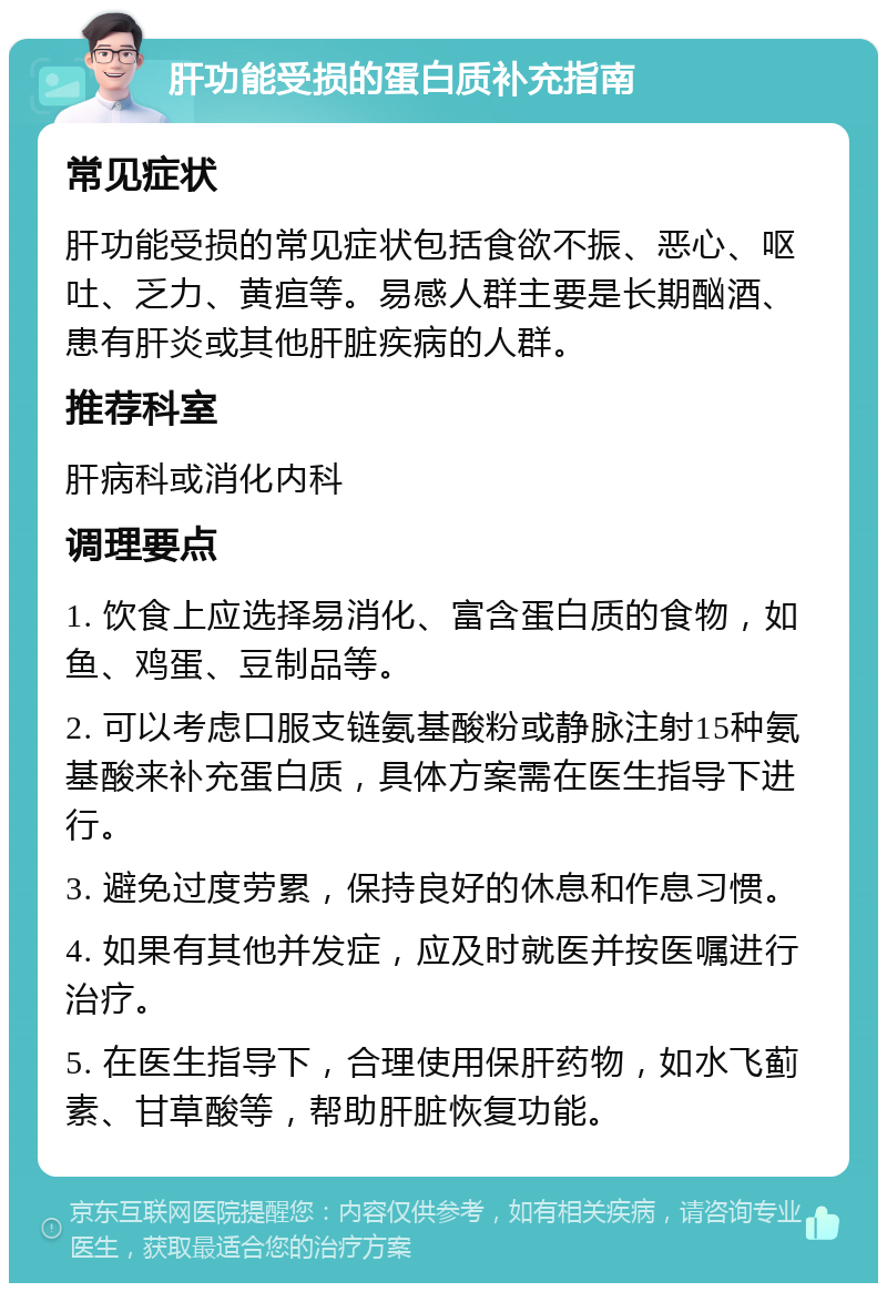 肝功能受损的蛋白质补充指南 常见症状 肝功能受损的常见症状包括食欲不振、恶心、呕吐、乏力、黄疸等。易感人群主要是长期酗酒、患有肝炎或其他肝脏疾病的人群。 推荐科室 肝病科或消化内科 调理要点 1. 饮食上应选择易消化、富含蛋白质的食物，如鱼、鸡蛋、豆制品等。 2. 可以考虑口服支链氨基酸粉或静脉注射15种氨基酸来补充蛋白质，具体方案需在医生指导下进行。 3. 避免过度劳累，保持良好的休息和作息习惯。 4. 如果有其他并发症，应及时就医并按医嘱进行治疗。 5. 在医生指导下，合理使用保肝药物，如水飞蓟素、甘草酸等，帮助肝脏恢复功能。