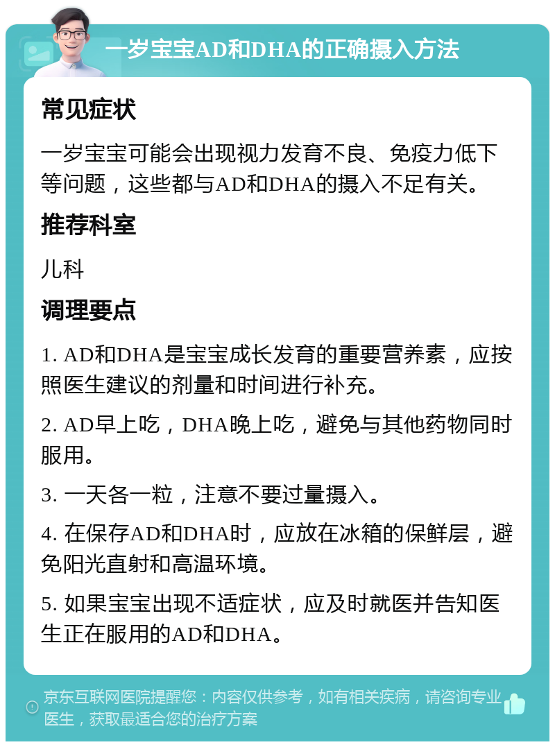 一岁宝宝AD和DHA的正确摄入方法 常见症状 一岁宝宝可能会出现视力发育不良、免疫力低下等问题，这些都与AD和DHA的摄入不足有关。 推荐科室 儿科 调理要点 1. AD和DHA是宝宝成长发育的重要营养素，应按照医生建议的剂量和时间进行补充。 2. AD早上吃，DHA晚上吃，避免与其他药物同时服用。 3. 一天各一粒，注意不要过量摄入。 4. 在保存AD和DHA时，应放在冰箱的保鲜层，避免阳光直射和高温环境。 5. 如果宝宝出现不适症状，应及时就医并告知医生正在服用的AD和DHA。