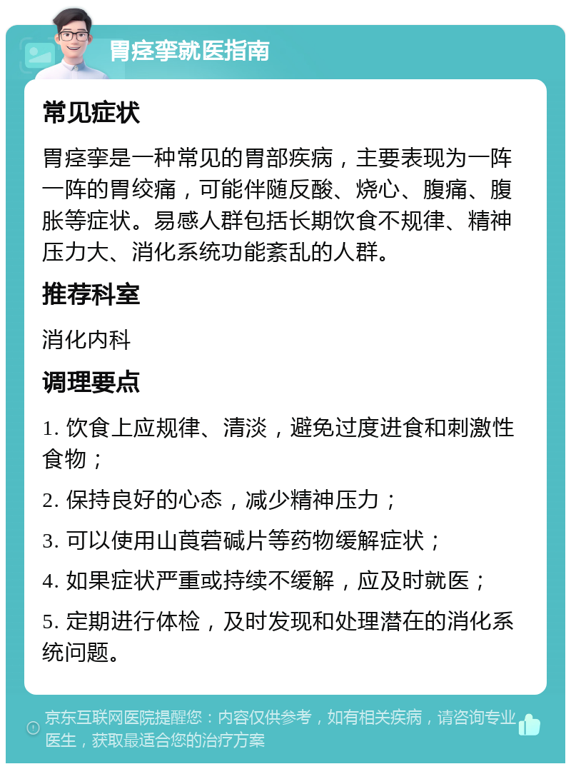 胃痉挛就医指南 常见症状 胃痉挛是一种常见的胃部疾病，主要表现为一阵一阵的胃绞痛，可能伴随反酸、烧心、腹痛、腹胀等症状。易感人群包括长期饮食不规律、精神压力大、消化系统功能紊乱的人群。 推荐科室 消化内科 调理要点 1. 饮食上应规律、清淡，避免过度进食和刺激性食物； 2. 保持良好的心态，减少精神压力； 3. 可以使用山莨菪碱片等药物缓解症状； 4. 如果症状严重或持续不缓解，应及时就医； 5. 定期进行体检，及时发现和处理潜在的消化系统问题。