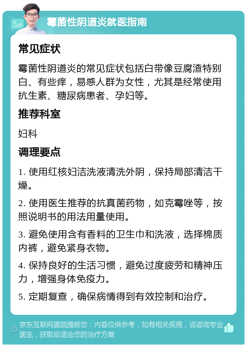 霉菌性阴道炎就医指南 常见症状 霉菌性阴道炎的常见症状包括白带像豆腐渣特别白、有些痒，易感人群为女性，尤其是经常使用抗生素、糖尿病患者、孕妇等。 推荐科室 妇科 调理要点 1. 使用红核妇洁洗液清洗外阴，保持局部清洁干燥。 2. 使用医生推荐的抗真菌药物，如克霉唑等，按照说明书的用法用量使用。 3. 避免使用含有香料的卫生巾和洗液，选择棉质内裤，避免紧身衣物。 4. 保持良好的生活习惯，避免过度疲劳和精神压力，增强身体免疫力。 5. 定期复查，确保病情得到有效控制和治疗。