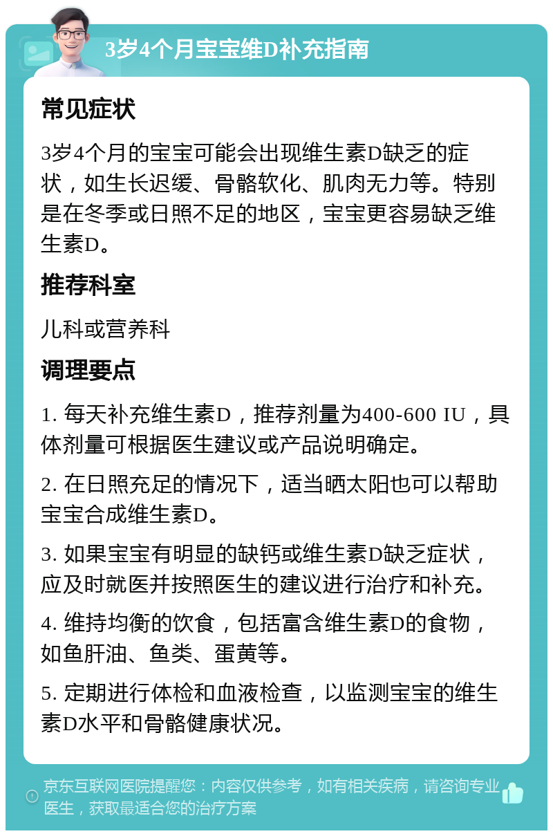 3岁4个月宝宝维D补充指南 常见症状 3岁4个月的宝宝可能会出现维生素D缺乏的症状，如生长迟缓、骨骼软化、肌肉无力等。特别是在冬季或日照不足的地区，宝宝更容易缺乏维生素D。 推荐科室 儿科或营养科 调理要点 1. 每天补充维生素D，推荐剂量为400-600 IU，具体剂量可根据医生建议或产品说明确定。 2. 在日照充足的情况下，适当晒太阳也可以帮助宝宝合成维生素D。 3. 如果宝宝有明显的缺钙或维生素D缺乏症状，应及时就医并按照医生的建议进行治疗和补充。 4. 维持均衡的饮食，包括富含维生素D的食物，如鱼肝油、鱼类、蛋黄等。 5. 定期进行体检和血液检查，以监测宝宝的维生素D水平和骨骼健康状况。