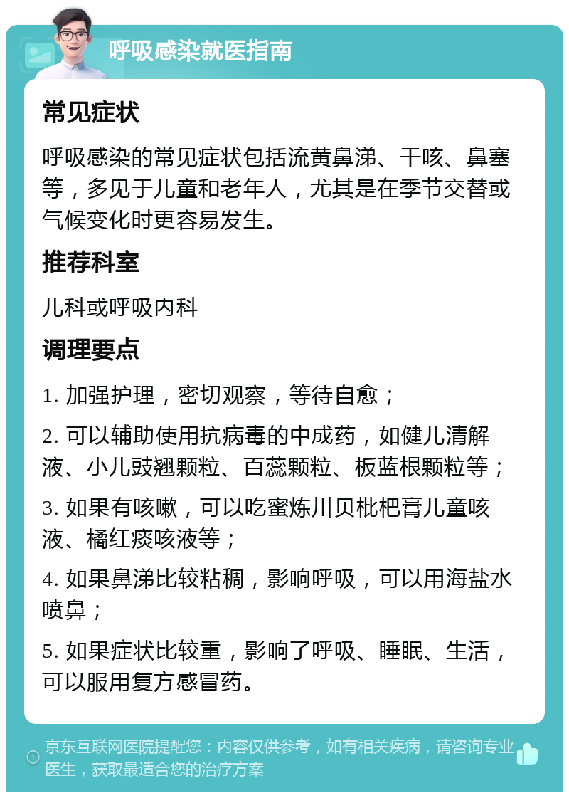 呼吸感染就医指南 常见症状 呼吸感染的常见症状包括流黄鼻涕、干咳、鼻塞等，多见于儿童和老年人，尤其是在季节交替或气候变化时更容易发生。 推荐科室 儿科或呼吸内科 调理要点 1. 加强护理，密切观察，等待自愈； 2. 可以辅助使用抗病毒的中成药，如健儿清解液、小儿豉翘颗粒、百蕊颗粒、板蓝根颗粒等； 3. 如果有咳嗽，可以吃蜜炼川贝枇杷膏儿童咳液、橘红痰咳液等； 4. 如果鼻涕比较粘稠，影响呼吸，可以用海盐水喷鼻； 5. 如果症状比较重，影响了呼吸、睡眠、生活，可以服用复方感冒药。