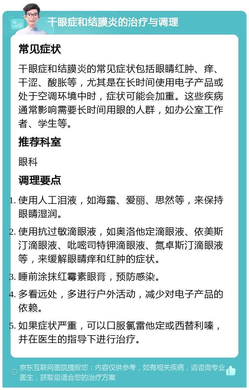 干眼症和结膜炎的治疗与调理 常见症状 干眼症和结膜炎的常见症状包括眼睛红肿、痒、干涩、酸胀等，尤其是在长时间使用电子产品或处于空调环境中时，症状可能会加重。这些疾病通常影响需要长时间用眼的人群，如办公室工作者、学生等。 推荐科室 眼科 调理要点 使用人工泪液，如海露、爱丽、思然等，来保持眼睛湿润。 使用抗过敏滴眼液，如奥洛他定滴眼液、依美斯汀滴眼液、吡嘧司特钾滴眼液、氮卓斯汀滴眼液等，来缓解眼睛痒和红肿的症状。 睡前涂抹红霉素眼膏，预防感染。 多看远处，多进行户外活动，减少对电子产品的依赖。 如果症状严重，可以口服氯雷他定或西替利嗪，并在医生的指导下进行治疗。