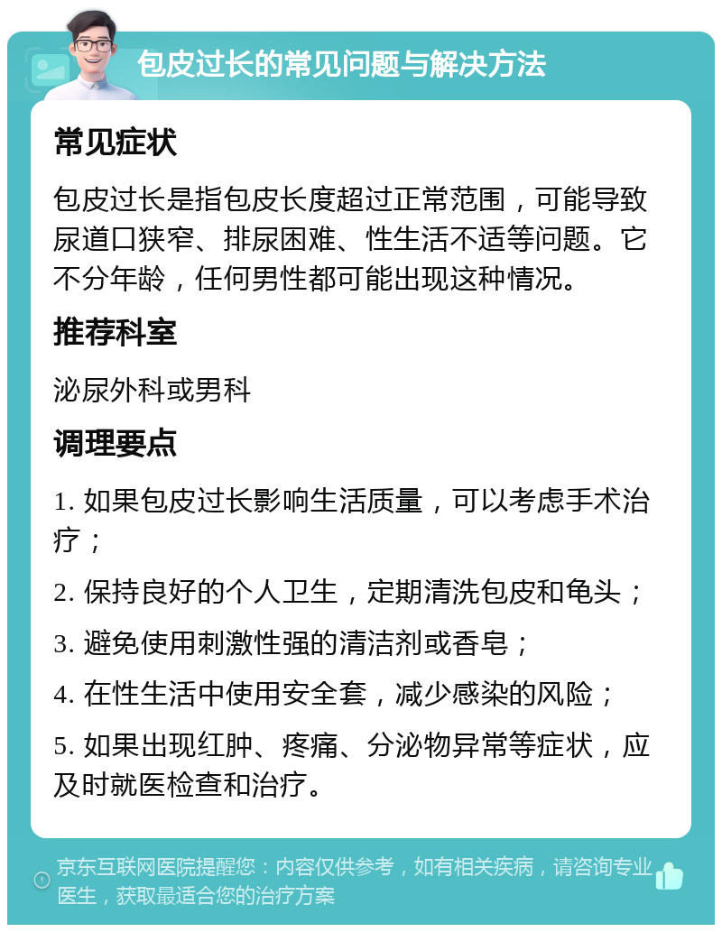 包皮过长的常见问题与解决方法 常见症状 包皮过长是指包皮长度超过正常范围，可能导致尿道口狭窄、排尿困难、性生活不适等问题。它不分年龄，任何男性都可能出现这种情况。 推荐科室 泌尿外科或男科 调理要点 1. 如果包皮过长影响生活质量，可以考虑手术治疗； 2. 保持良好的个人卫生，定期清洗包皮和龟头； 3. 避免使用刺激性强的清洁剂或香皂； 4. 在性生活中使用安全套，减少感染的风险； 5. 如果出现红肿、疼痛、分泌物异常等症状，应及时就医检查和治疗。