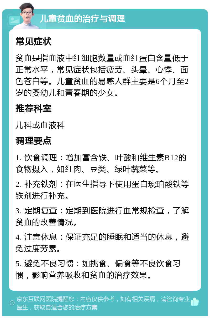 儿童贫血的治疗与调理 常见症状 贫血是指血液中红细胞数量或血红蛋白含量低于正常水平，常见症状包括疲劳、头晕、心悸、面色苍白等。儿童贫血的易感人群主要是6个月至2岁的婴幼儿和青春期的少女。 推荐科室 儿科或血液科 调理要点 1. 饮食调理：增加富含铁、叶酸和维生素B12的食物摄入，如红肉、豆类、绿叶蔬菜等。 2. 补充铁剂：在医生指导下使用蛋白琥珀酸铁等铁剂进行补充。 3. 定期复查：定期到医院进行血常规检查，了解贫血的改善情况。 4. 注意休息：保证充足的睡眠和适当的休息，避免过度劳累。 5. 避免不良习惯：如挑食、偏食等不良饮食习惯，影响营养吸收和贫血的治疗效果。