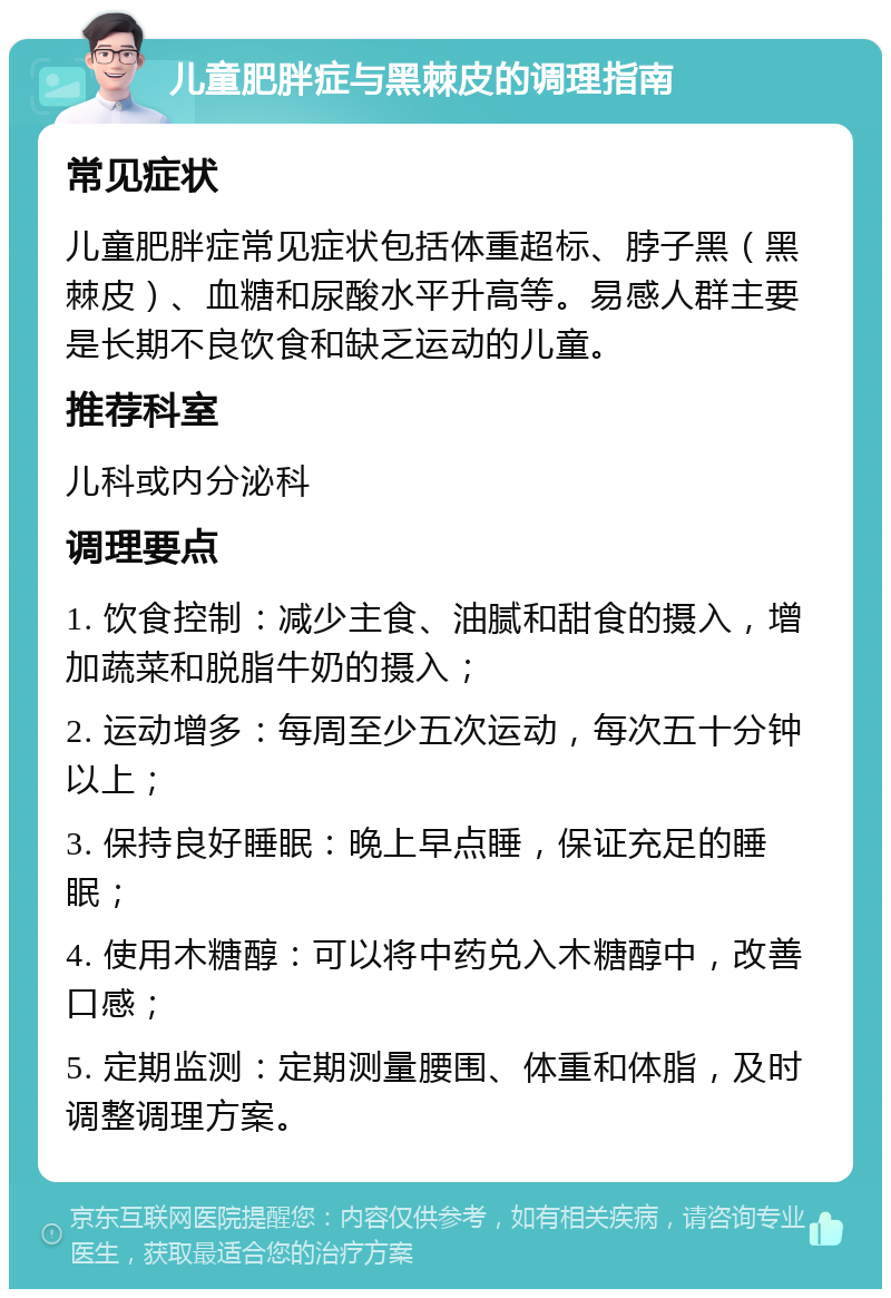 儿童肥胖症与黑棘皮的调理指南 常见症状 儿童肥胖症常见症状包括体重超标、脖子黑（黑棘皮）、血糖和尿酸水平升高等。易感人群主要是长期不良饮食和缺乏运动的儿童。 推荐科室 儿科或内分泌科 调理要点 1. 饮食控制：减少主食、油腻和甜食的摄入，增加蔬菜和脱脂牛奶的摄入； 2. 运动增多：每周至少五次运动，每次五十分钟以上； 3. 保持良好睡眠：晚上早点睡，保证充足的睡眠； 4. 使用木糖醇：可以将中药兑入木糖醇中，改善口感； 5. 定期监测：定期测量腰围、体重和体脂，及时调整调理方案。