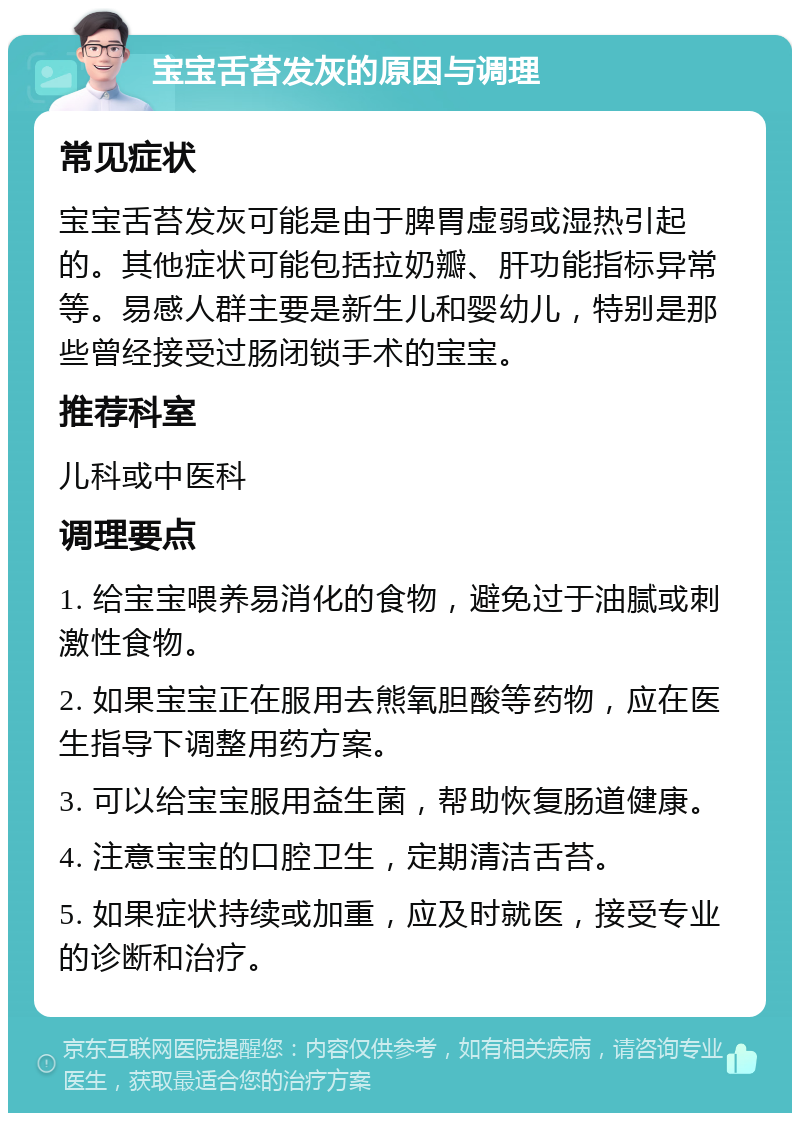 宝宝舌苔发灰的原因与调理 常见症状 宝宝舌苔发灰可能是由于脾胃虚弱或湿热引起的。其他症状可能包括拉奶瓣、肝功能指标异常等。易感人群主要是新生儿和婴幼儿，特别是那些曾经接受过肠闭锁手术的宝宝。 推荐科室 儿科或中医科 调理要点 1. 给宝宝喂养易消化的食物，避免过于油腻或刺激性食物。 2. 如果宝宝正在服用去熊氧胆酸等药物，应在医生指导下调整用药方案。 3. 可以给宝宝服用益生菌，帮助恢复肠道健康。 4. 注意宝宝的口腔卫生，定期清洁舌苔。 5. 如果症状持续或加重，应及时就医，接受专业的诊断和治疗。