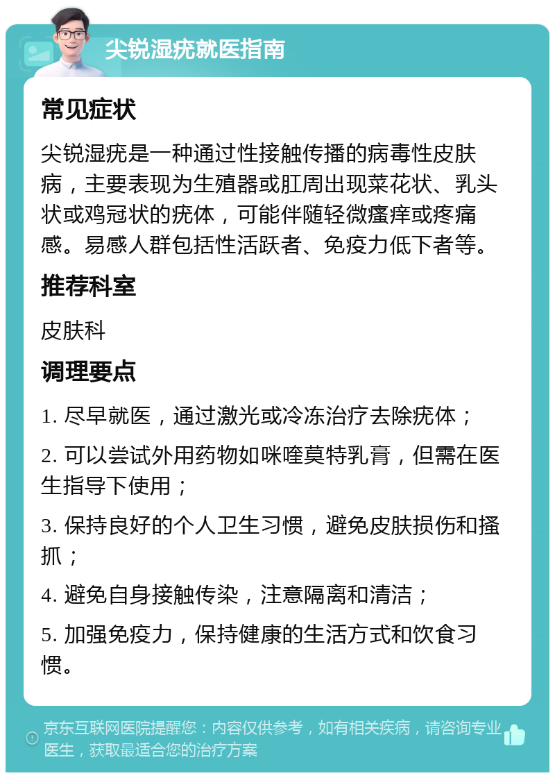 尖锐湿疣就医指南 常见症状 尖锐湿疣是一种通过性接触传播的病毒性皮肤病，主要表现为生殖器或肛周出现菜花状、乳头状或鸡冠状的疣体，可能伴随轻微瘙痒或疼痛感。易感人群包括性活跃者、免疫力低下者等。 推荐科室 皮肤科 调理要点 1. 尽早就医，通过激光或冷冻治疗去除疣体； 2. 可以尝试外用药物如咪喹莫特乳膏，但需在医生指导下使用； 3. 保持良好的个人卫生习惯，避免皮肤损伤和搔抓； 4. 避免自身接触传染，注意隔离和清洁； 5. 加强免疫力，保持健康的生活方式和饮食习惯。