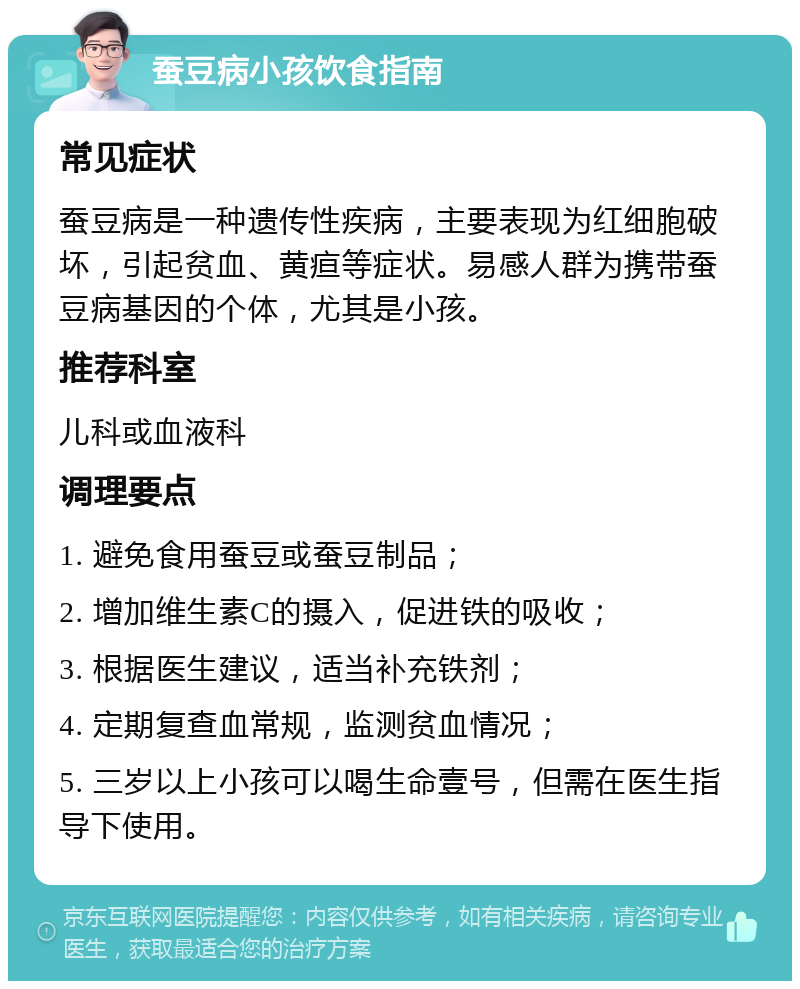 蚕豆病小孩饮食指南 常见症状 蚕豆病是一种遗传性疾病，主要表现为红细胞破坏，引起贫血、黄疸等症状。易感人群为携带蚕豆病基因的个体，尤其是小孩。 推荐科室 儿科或血液科 调理要点 1. 避免食用蚕豆或蚕豆制品； 2. 增加维生素C的摄入，促进铁的吸收； 3. 根据医生建议，适当补充铁剂； 4. 定期复查血常规，监测贫血情况； 5. 三岁以上小孩可以喝生命壹号，但需在医生指导下使用。