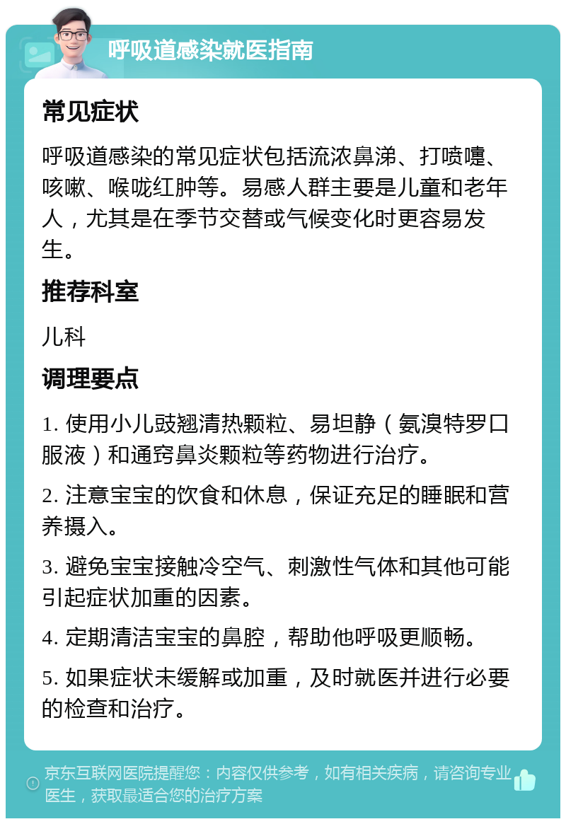 呼吸道感染就医指南 常见症状 呼吸道感染的常见症状包括流浓鼻涕、打喷嚏、咳嗽、喉咙红肿等。易感人群主要是儿童和老年人，尤其是在季节交替或气候变化时更容易发生。 推荐科室 儿科 调理要点 1. 使用小儿豉翘清热颗粒、易坦静（氨溴特罗口服液）和通窍鼻炎颗粒等药物进行治疗。 2. 注意宝宝的饮食和休息，保证充足的睡眠和营养摄入。 3. 避免宝宝接触冷空气、刺激性气体和其他可能引起症状加重的因素。 4. 定期清洁宝宝的鼻腔，帮助他呼吸更顺畅。 5. 如果症状未缓解或加重，及时就医并进行必要的检查和治疗。