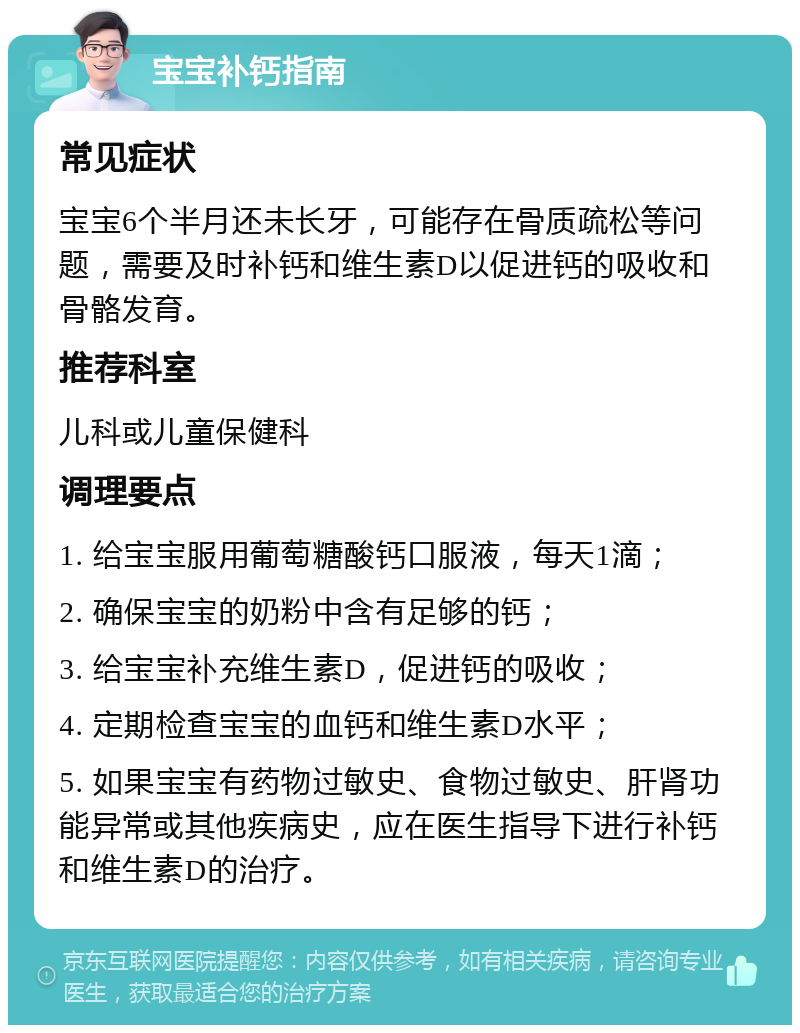 宝宝补钙指南 常见症状 宝宝6个半月还未长牙，可能存在骨质疏松等问题，需要及时补钙和维生素D以促进钙的吸收和骨骼发育。 推荐科室 儿科或儿童保健科 调理要点 1. 给宝宝服用葡萄糖酸钙口服液，每天1滴； 2. 确保宝宝的奶粉中含有足够的钙； 3. 给宝宝补充维生素D，促进钙的吸收； 4. 定期检查宝宝的血钙和维生素D水平； 5. 如果宝宝有药物过敏史、食物过敏史、肝肾功能异常或其他疾病史，应在医生指导下进行补钙和维生素D的治疗。