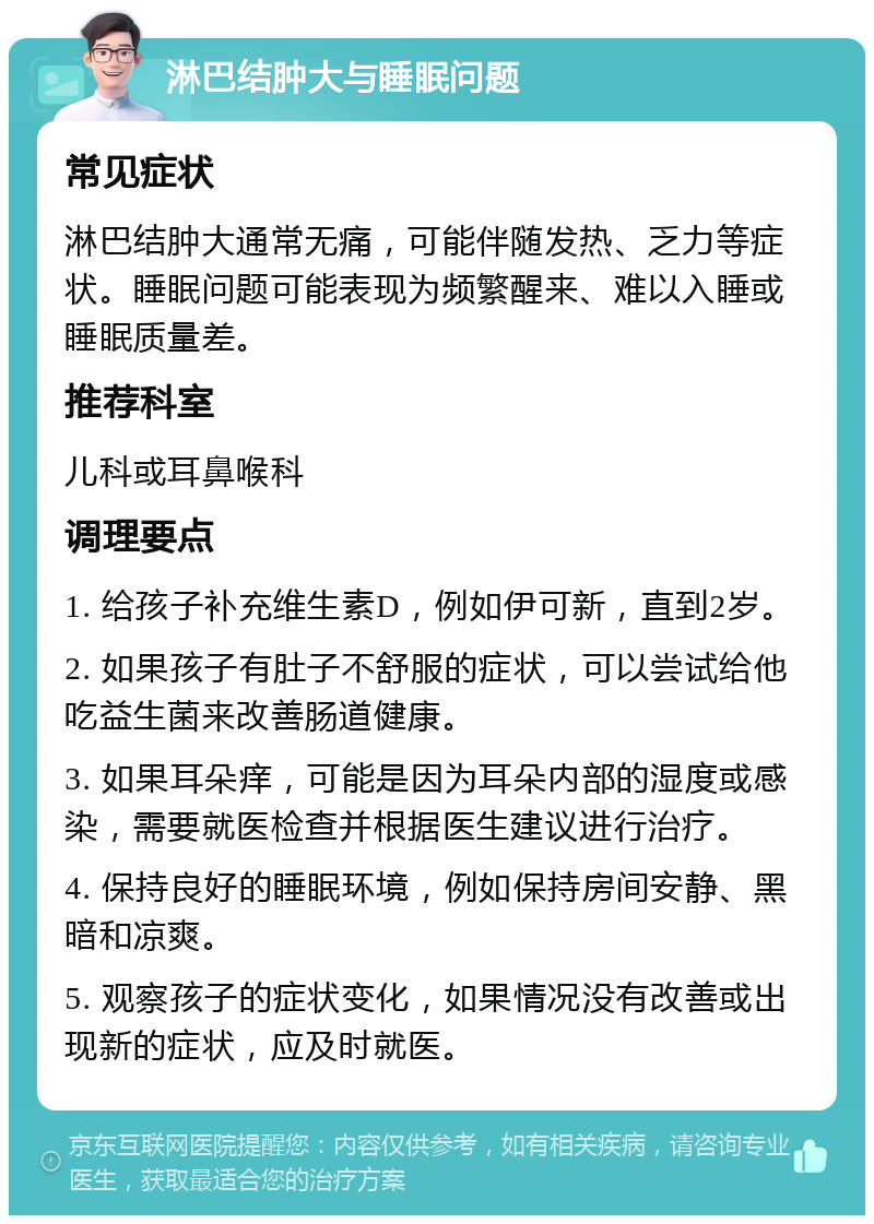 淋巴结肿大与睡眠问题 常见症状 淋巴结肿大通常无痛，可能伴随发热、乏力等症状。睡眠问题可能表现为频繁醒来、难以入睡或睡眠质量差。 推荐科室 儿科或耳鼻喉科 调理要点 1. 给孩子补充维生素D，例如伊可新，直到2岁。 2. 如果孩子有肚子不舒服的症状，可以尝试给他吃益生菌来改善肠道健康。 3. 如果耳朵痒，可能是因为耳朵内部的湿度或感染，需要就医检查并根据医生建议进行治疗。 4. 保持良好的睡眠环境，例如保持房间安静、黑暗和凉爽。 5. 观察孩子的症状变化，如果情况没有改善或出现新的症状，应及时就医。