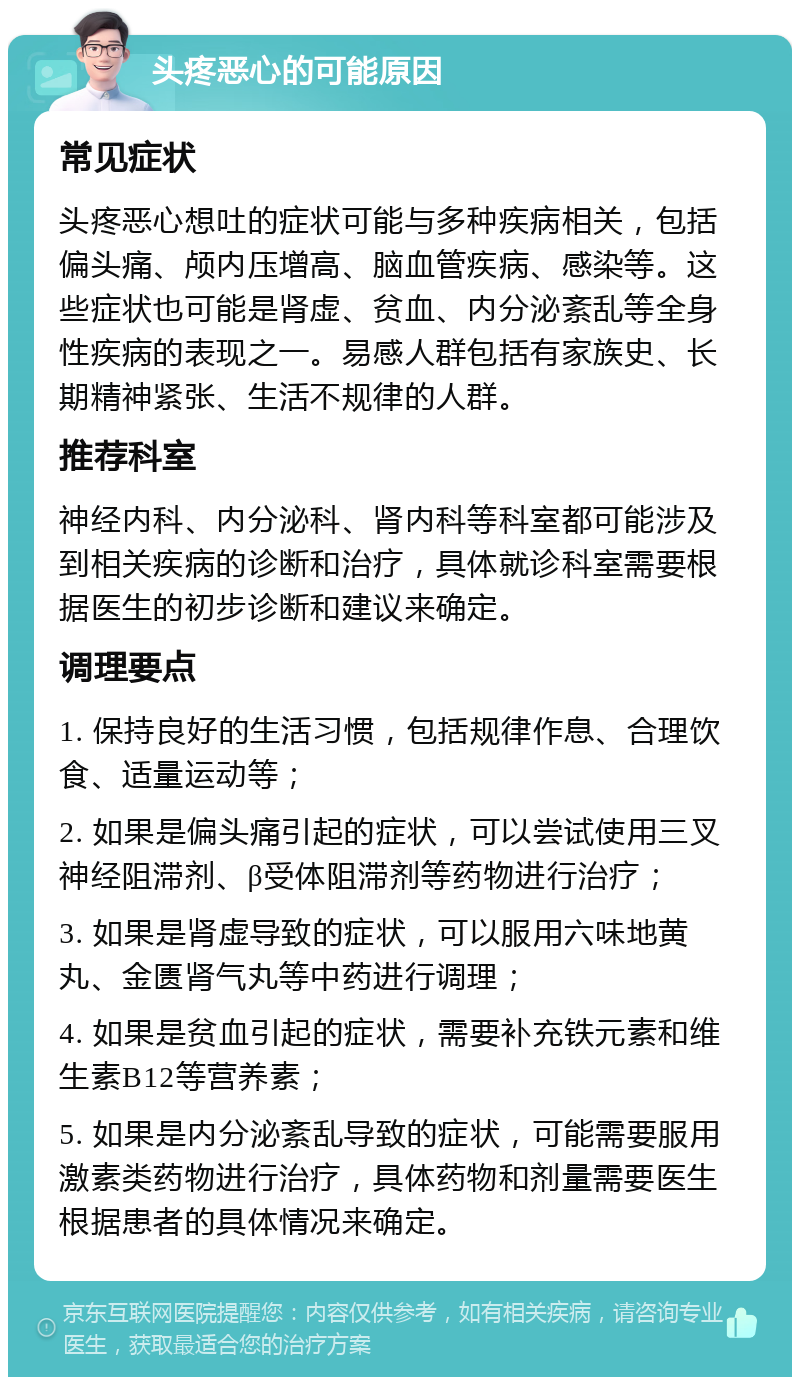 头疼恶心的可能原因 常见症状 头疼恶心想吐的症状可能与多种疾病相关，包括偏头痛、颅内压增高、脑血管疾病、感染等。这些症状也可能是肾虚、贫血、内分泌紊乱等全身性疾病的表现之一。易感人群包括有家族史、长期精神紧张、生活不规律的人群。 推荐科室 神经内科、内分泌科、肾内科等科室都可能涉及到相关疾病的诊断和治疗，具体就诊科室需要根据医生的初步诊断和建议来确定。 调理要点 1. 保持良好的生活习惯，包括规律作息、合理饮食、适量运动等； 2. 如果是偏头痛引起的症状，可以尝试使用三叉神经阻滞剂、β受体阻滞剂等药物进行治疗； 3. 如果是肾虚导致的症状，可以服用六味地黄丸、金匮肾气丸等中药进行调理； 4. 如果是贫血引起的症状，需要补充铁元素和维生素B12等营养素； 5. 如果是内分泌紊乱导致的症状，可能需要服用激素类药物进行治疗，具体药物和剂量需要医生根据患者的具体情况来确定。