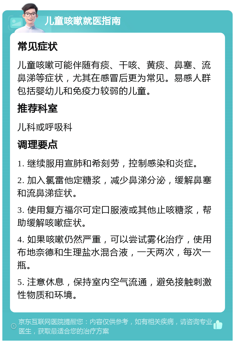 儿童咳嗽就医指南 常见症状 儿童咳嗽可能伴随有痰、干咳、黄痰、鼻塞、流鼻涕等症状，尤其在感冒后更为常见。易感人群包括婴幼儿和免疫力较弱的儿童。 推荐科室 儿科或呼吸科 调理要点 1. 继续服用宣肺和希刻劳，控制感染和炎症。 2. 加入氯雷他定糖浆，减少鼻涕分泌，缓解鼻塞和流鼻涕症状。 3. 使用复方福尔可定口服液或其他止咳糖浆，帮助缓解咳嗽症状。 4. 如果咳嗽仍然严重，可以尝试雾化治疗，使用布地奈德和生理盐水混合液，一天两次，每次一瓶。 5. 注意休息，保持室内空气流通，避免接触刺激性物质和环境。