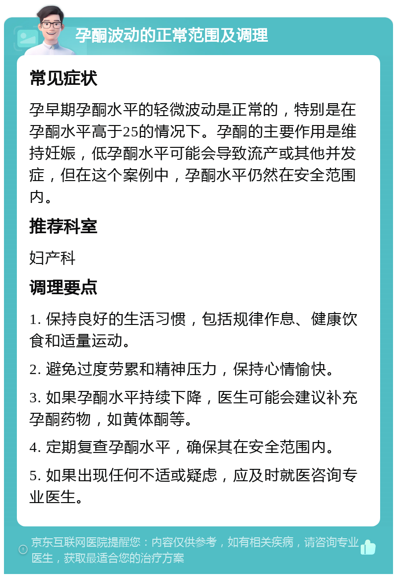 孕酮波动的正常范围及调理 常见症状 孕早期孕酮水平的轻微波动是正常的，特别是在孕酮水平高于25的情况下。孕酮的主要作用是维持妊娠，低孕酮水平可能会导致流产或其他并发症，但在这个案例中，孕酮水平仍然在安全范围内。 推荐科室 妇产科 调理要点 1. 保持良好的生活习惯，包括规律作息、健康饮食和适量运动。 2. 避免过度劳累和精神压力，保持心情愉快。 3. 如果孕酮水平持续下降，医生可能会建议补充孕酮药物，如黄体酮等。 4. 定期复查孕酮水平，确保其在安全范围内。 5. 如果出现任何不适或疑虑，应及时就医咨询专业医生。