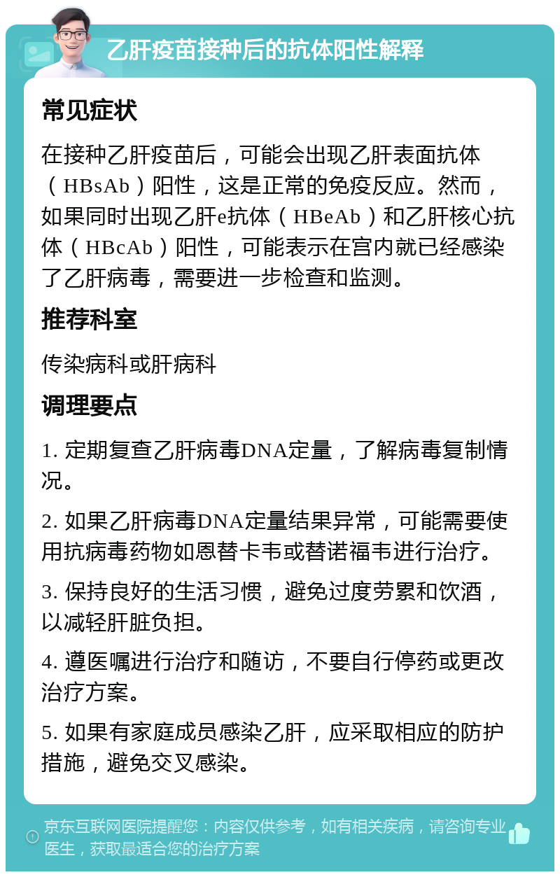 乙肝疫苗接种后的抗体阳性解释 常见症状 在接种乙肝疫苗后，可能会出现乙肝表面抗体（HBsAb）阳性，这是正常的免疫反应。然而，如果同时出现乙肝e抗体（HBeAb）和乙肝核心抗体（HBcAb）阳性，可能表示在宫内就已经感染了乙肝病毒，需要进一步检查和监测。 推荐科室 传染病科或肝病科 调理要点 1. 定期复查乙肝病毒DNA定量，了解病毒复制情况。 2. 如果乙肝病毒DNA定量结果异常，可能需要使用抗病毒药物如恩替卡韦或替诺福韦进行治疗。 3. 保持良好的生活习惯，避免过度劳累和饮酒，以减轻肝脏负担。 4. 遵医嘱进行治疗和随访，不要自行停药或更改治疗方案。 5. 如果有家庭成员感染乙肝，应采取相应的防护措施，避免交叉感染。