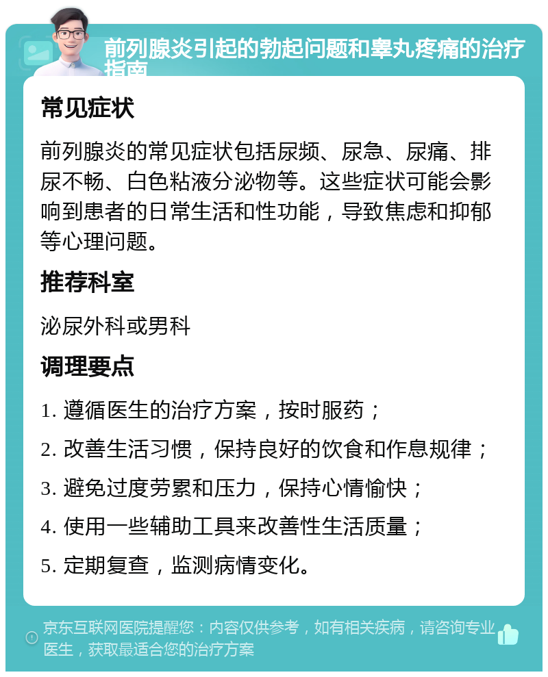 前列腺炎引起的勃起问题和睾丸疼痛的治疗指南 常见症状 前列腺炎的常见症状包括尿频、尿急、尿痛、排尿不畅、白色粘液分泌物等。这些症状可能会影响到患者的日常生活和性功能，导致焦虑和抑郁等心理问题。 推荐科室 泌尿外科或男科 调理要点 1. 遵循医生的治疗方案，按时服药； 2. 改善生活习惯，保持良好的饮食和作息规律； 3. 避免过度劳累和压力，保持心情愉快； 4. 使用一些辅助工具来改善性生活质量； 5. 定期复查，监测病情变化。