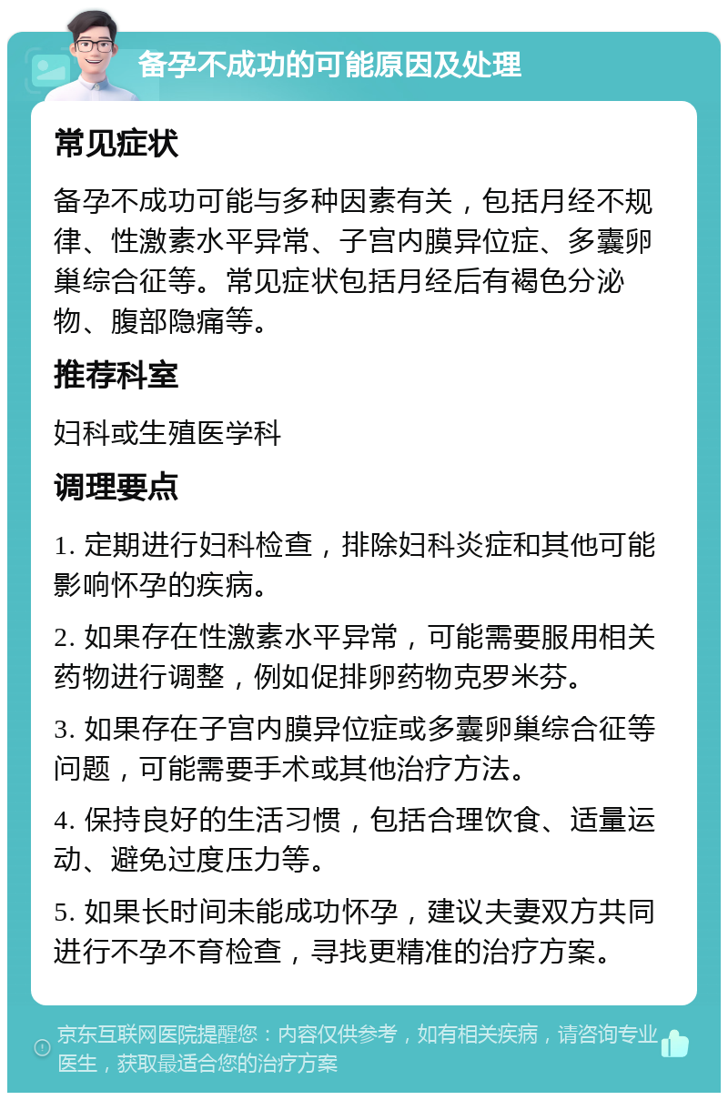 备孕不成功的可能原因及处理 常见症状 备孕不成功可能与多种因素有关，包括月经不规律、性激素水平异常、子宫内膜异位症、多囊卵巢综合征等。常见症状包括月经后有褐色分泌物、腹部隐痛等。 推荐科室 妇科或生殖医学科 调理要点 1. 定期进行妇科检查，排除妇科炎症和其他可能影响怀孕的疾病。 2. 如果存在性激素水平异常，可能需要服用相关药物进行调整，例如促排卵药物克罗米芬。 3. 如果存在子宫内膜异位症或多囊卵巢综合征等问题，可能需要手术或其他治疗方法。 4. 保持良好的生活习惯，包括合理饮食、适量运动、避免过度压力等。 5. 如果长时间未能成功怀孕，建议夫妻双方共同进行不孕不育检查，寻找更精准的治疗方案。