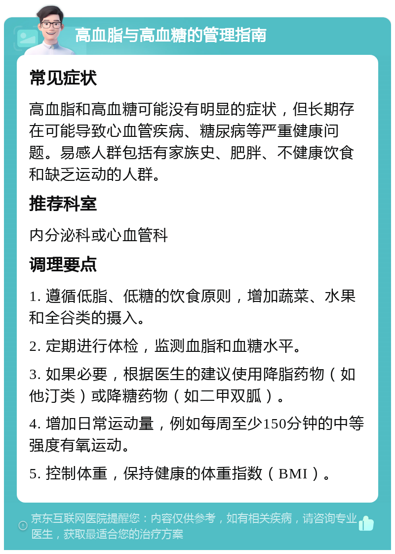 高血脂与高血糖的管理指南 常见症状 高血脂和高血糖可能没有明显的症状，但长期存在可能导致心血管疾病、糖尿病等严重健康问题。易感人群包括有家族史、肥胖、不健康饮食和缺乏运动的人群。 推荐科室 内分泌科或心血管科 调理要点 1. 遵循低脂、低糖的饮食原则，增加蔬菜、水果和全谷类的摄入。 2. 定期进行体检，监测血脂和血糖水平。 3. 如果必要，根据医生的建议使用降脂药物（如他汀类）或降糖药物（如二甲双胍）。 4. 增加日常运动量，例如每周至少150分钟的中等强度有氧运动。 5. 控制体重，保持健康的体重指数（BMI）。