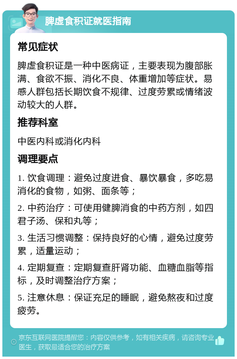 脾虚食积证就医指南 常见症状 脾虚食积证是一种中医病证，主要表现为腹部胀满、食欲不振、消化不良、体重增加等症状。易感人群包括长期饮食不规律、过度劳累或情绪波动较大的人群。 推荐科室 中医内科或消化内科 调理要点 1. 饮食调理：避免过度进食、暴饮暴食，多吃易消化的食物，如粥、面条等； 2. 中药治疗：可使用健脾消食的中药方剂，如四君子汤、保和丸等； 3. 生活习惯调整：保持良好的心情，避免过度劳累，适量运动； 4. 定期复查：定期复查肝肾功能、血糖血脂等指标，及时调整治疗方案； 5. 注意休息：保证充足的睡眠，避免熬夜和过度疲劳。